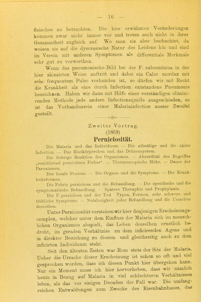 fleisclies zu betrachten. Die hier erwähnten Voränderungen kommen zwar nicht immer vor und treten auch nicht in ihrer Gesammtheit zugleich auf. Wo man sie aber- beobachtet, da weisen sie auf die dyscrasische Natur des Leidens hin und smd im Verein mit anderen Symptomen als differentiale Merkmale sehr gut zu verwerthen. Wenn das pneumonische Bild bei der F. subcontinua in der hier skizzirten Weise auftritt und dabei ein Calor mordax mit sohl' frequeutem Pulse vorhanden ist, so dürfen wir mit Recht die Krankheit als eine durch Infection entstandene Pneumonie bezeichnen. Haben wir dann mit Hilfe einer verständigen elimini- renden Methode jede andere Infectionsquelle ausgeschieden, so ist das Vorhandensein einer Malariainfection ausser Zweifel gestellt. ^ Zweiter Vortrag. (1869) Perniciosität. Die Malaria und das Individuum. — Die allmälige und die akute Infection. — Das Blutkörperchen und das Drüsensystem. Die fiebrige Eeaktion des Organismus. — Absurdität des Begriffes „remittirend perniciöses Fieber. — Thermoscopische Höhe. — Dauer der Paroxismen. Der locale Process. — Die Organe und die Symptome. — Die Ki-ank- heitsformen. Die Febris perniciosa und die Behandlung. — Die specifische und die symptomatische Behandlung. — Spätere Theraphie und Prophylaxis. Die F. perniciosa und der Tod. Typen, Formen, sehr schwere imd tödtliche Symptome. — Nutzlosigkeit jeder Behandlung und die Ursachen derselben. Unter Perniciosität verstehen wir hier denjenigen Erscheinungs- complex, welcher unter dem Einfluss der Malaria sich im mensch- lichen Organismus abspielt, das Leben desselben ernsthch be- droht, im geraden Verhältniss zu dem inficnenden Agens und in direkter Beziehung zu diesem und gleichzeitig auch zu dem inficirten Individuum steht. Seit den ältesten Zeiten war Eom stets der Sitz der Malaria. Ueber die Ursache dieser Erscheinung ist schon so oft und viel gesprochen worden, dass ich diesen Punkt hier übergehen kann. Nur ein Moment muss ich hier hervorheben, dass wir nämhch heute in Bezug auf Malaria in viel schlechteren Verhältnissen leben, als das vor einigen Decaden der FaU war. Die umfang- reichen Entwaldungen zum Zwecke des Eisenbahnbaues, das