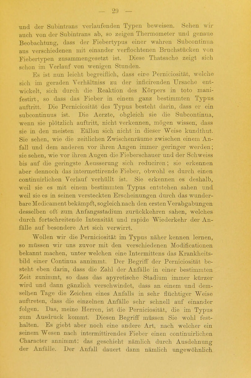 \md der 8ubiiitrims verlaiifenden Typen beweisen. Sehen wir auch von der Subiutnxns ab, so zeigen Thermometer und genaue Beobachtung, dass der Fiebertypus einer wahren Subcontinua aus verschiedenen mit einander verflochtenen Bruchstücken von Fiebertj^en zusammengesetzt ist. Diese Thatsache zeigt sich schon im Verlauf von wenigen Stunden. Es ist nun leicht begreiflich, dass eine Perniciosität, welche sich im geraden Verhältniss zu der inficirenden Ursache ent- wickelt, sich durch die Heaktion des Körpers in toto mani- festii-t, so dass das Fieber in einem ganz bestimmten Typus auftritt. Die Perniciosität des Typus besteht darin, dass er ein subcontinuus ist. Die Aerzte, obgleich sie die Subcontinua^ wenn sie plötzlich auftritt, nicht verkennen, mögen wissen, dass sie in den meisten Fällen sich nicht in dieser Weise kundthut. Sie sehen, wie die zeitlichen Zwischenräume zwischen einem An- fall und dem anderen vor ihren Angen immer geringer werden; sie sehen, wie vor ihren Augen die Fieberschauer und der Schweiss bis auf die geringste Aeusserung sich reduciren; sie erkennen aber dennoch das intermettirende Fieber, obwohl es durch einen continuirlichen Verlauf verhüllt ist. Sie erkennen es deshalb, weil sie es mit einem bestimmten Typus entstehen sahen und. weil sie es in seinen versteckten Erscheinungen durch das wunder- bare Medicam ent bekämpft, sogleich nach den ersten Verabgabungen desselben oft' zum Anfangsstadium zurückkehren sahen, welches durch fortschreitende Intensität und rapide Wiederkehr der An- fälle auf besondere Art sich verwirrt. Wollen wir die Perniciosität im Typus näher kennen lernen, so müssen wir ims zuvor mit den verscliiedenen Modificationen bekannt machen, unter welchen eine Intermittens das Krankheits- bild einer Continua annimmt. Der Begriff der Perniciosität be- steht eben darin, dass die Zalil der Anfälle in einer bestimmten Zeit zunimmt, so dass das apyretische Stadium immer kürzer wird und dann gänzlich verschwindet, dass an einem tm.d dem- selben Tage die Zeichen eines Anfalls in sehr flüchtiger Weise auftreten, dass die einzelnen Anfälle sehr sclinell auf einander folgen. Das, meine Herren, ist die Perniciosität, die im Typus zum Ausdruck kommt. Diesen Begriff anüssen Sie wohl fest- halten. Es giebt aber noch eine andere Art, nach welcher ein seinem Wesen nach intcrmittirendes Fieber einen continuirlichen Character annimmt: das geschieht nämlich durch Ausdehnung der Anfälle. Der Anfall dauert dann nämhch ungewöhnlich