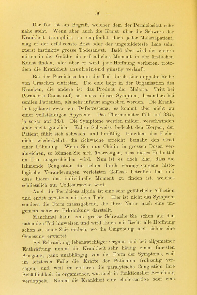 Der Tod ist ein Begriff, welcher dem der Perniciosität sehr nahe steht. Wenn aber auch die Kunst über die Schwere der Krankheit triumphirt, so empfindet doch jeder Malariapatient, mag er der erfahrenste Arzt oder der ungebildeteste Laie sein, zuerst instinktiv grosse Todesangst. Bald aber wird der erstere mitten in der Gefahr ein erfreuliches Moment in der ärzthchen Kunst finden, oder aber er wird jede Hoffnung verheren, trotz- dem die Krankheit anscheinend günstig verläuft. Bei der Perniciosa kann der Tod durch eine doppelte Reihe von Ursachen eintreten. Die eine liegt in der Organisation des Kranken, die andere ist das Product der Malaria. Tritt bei Perniciosa Coma auf, so muss dieses Symptom, besonders bei senilen Patienten, als sehr infaust angesehen werden. Die Kranlt- heit gelangt zwar zur Defervescenz, es kommt aber nicht zu einer vollständigen Apyrexie. Das Thermometer fällt auf 38.5, ja sogar auf 38.0. Die Symptome werden milder, verschwinden aber nicht gänzhch. Kalter Schweiss bedeckt den Körper, der Patient fühlt sich schwach und hinfällig, trotzdem das Fieber nicht wiederkehrt; die Schwäche erreicht beinahe den Grad einer Lähmung. Wenn Sie nun Chinin in grossen Dosen ver- abreichen, so können Sie sich überzeugen, dass dieses Heilmittel im Urin ausgeschieden wird. Nun ist es doch klar, dass die lähmende Congestion die schon durch vorangegangene histo- logische Veränderungen verletzten Gefässe betroffen hat und dass liierin das individuelle Moment zu finden ist, welches schliesslich zur Todesursache wird. Auch die Perniciosa algida ist eine sehr gefährHche Affection und endet meistens mit dem Tode. Hier ist nicht das Symptom sondern die Form maassgebend, die ihrer Natur nach eine un- gemein schwere Erkrankung darstellt. Manchmal kann eine grosse Schwäche Sie schon auf den nahenden Tod hinweisen und wird Ihnen mit Recht alle Hoffnung schon zu einer Zeit rauben, wo die Umgebung noch sicher eine Genesung erwartet. Bei Erkrankung lebenswichtiger Organe und bei allgemeiner Entkräftung nimmt die Krankheit sehr häufig einen funesten Ausgang, ganz unabhängig von der Form der Symptome, weil im letzteren Falle die Kräfte der Patienten frühzeitig ver- sagen, und weil im ersteren die paralytische Congestion ihre Schädlichkeit in organischer, wie auch in funktioneller Beziehung verdoppelt. Nimmt die Krankheit eiae choleraartige oder eine