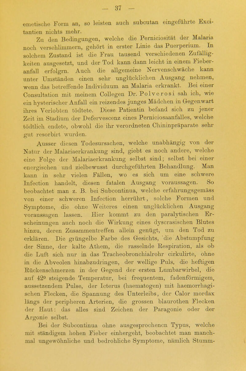 emetisuhe Form an, so leisten auch subcutan eingeführte Exci- tantien nichts mehr. Zu den Bedingungen, welche die Perniciosität der Malaria noch verschlimmern, gehört in erster Linie das Puerperium. In solchem Zustand ist die Frau tausend verschiedenen Zufällig- keiten ausgesetzt, und der Tod kann dann leicht in einem Fieber- anfall erfolgrn. Auch die allgemeine Nervenschwäche kann unter Umständen einen sehr unglücklichen Ausgang nehmen, wenn das betreffende Individuum an Malaria erkrankt. Bei einer Consultation mit meinem Collegen Dr. Polverosi sah ich, wie ein hysterischer Anfall ein reizendes junges Mädchen in Gegenwart ihres Verlobten tödtete. Diese Patientin befand sich zu jener Zeit ini Stadium der Defervescenz eines Perniciosaanfalles, welche tödtlich endete, obwohl die ihr verordneten Cliininpräparate sehr ^ut resorbirt wurden. Ausser diesen Todesursachen, welche unabhängig von der Natur der Malariaerkrankimg sind, giebt es noch andere, welche eine Folge der Malariaerkrankung selbst sind; selbst bei einer energischen und zielbewusst durchgeführten Behandlung. Man kann in sehr vielen Fällen, wo es sich um eine schwere Infection handelt, diesen fatalen Ausgang voraussagen. So heobachtet man z. B. bei Subcontinua, welche erfahrungsgemäss von einer schweren Infection herrührt, solche Formen und Symptome, die ohne Weiteres einen ungiückhchen Ausgang voraussagen lassen. Hier kommt zu den paralytischen Er- scheinungen auch noch die Wirkung eines dyscrasischen Blutes hinzu, deren Zusammentreffen allein genügt, um den Tod zu erklären. Die giüngelbe Farbe des Gesichts, 'die Abstumpfung der Sinne, der kalte Athem, die rasselnde Hespiration, als ob die Luft sich nur in das Tracheobronchialrohr cirkulirte, ohne in die Abveolen hinabzudringen, der wellige Puls, die heftigen Rückenschmerzen in der Gegend der ersten Lumbarwirbel, die auf 42° steigende Temperatur, bei frequentem, fadenförmigem, aussetzendem Pulse, der Icterus (haematogen) mit haemorrhagi- schen Flecken, die Spannung des Unterleibs, der Calor mordax längs der peripheren Arterien, die grossen blaurothen Flecken der Haut: das alles sind Zeichen der Paragonie oder der Argonie selbst. Bei der Subcontinua ohne ausgesprochenen Typus, welche mit ständigem hohen Fieber einliergeht, beobachtet man manch- mal ungewöhnliche und bedrohUche Symptome, nämlich Stumm-
