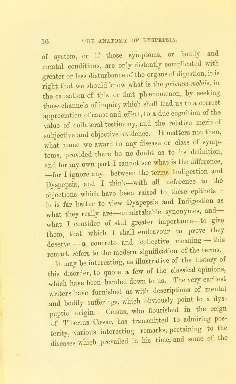 of system, or if tliose symptoms, or bodily and mental conditions, are only distantly complicated with greater or less disturbance of tlie organs of digestion, it is right that we should know what is theprwium mobile, in the causation of this or that phenomenon, by seeking those channels of inquiry which shall lead us to a correct appreciation of cause and effect, to a due cognition of the value of coUateral testimony, and the relative merit of subjective and objective evidence. It matters not then, what name we award to any disease or class of symp- toms, provided there be no doubt as to its definition, and for my own part I cannot see what is the difference, —for I ignore any—between the terms Indigestion and Dyspepsia, and I think—with aU deference to the objections which have been raised to these epithets- it is far better to view Dyspepsia and Indigestion as what they reaUy are—unmistakable synonymes, and— what I consider of still gi'eater importance—to give them, that which I shall endeavour to prove they deserve—a concrete and collective meaning—this remark refers to the modern signification of the terms. It may be interesting, as iUustrative of the history of this disorder, to quote a few of the classical opinions, which have been handed down to us. The very earliest writers have furnished us with descriptions of mental and bodily sufferings, which obviously point to a dys- peptic origin. Celsus, who flourished in the reign of Tiberius Cc^sar, has transmitted to admiring pos- terity, various interesting remarks, pertaining to the diseases which prevailed in his time, and some of the