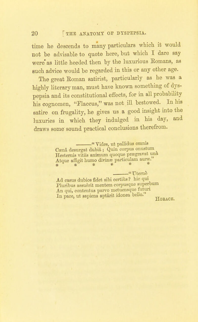 time lie descends to many particulars whicli it would not be advisable to quote bere, but wbicb I dare say- were* as little heeded then by tbe luxurious Eomans, as eucb advice would be regarded in this or any other age. The great Eoman satirist, particularly as he was a highly literary man, must have known something of dys- pepsia and its constitutional effects, for in all probability his cognomen, Flaccus, was not iU bestowed. In his satire on frugality, he gives us a good insight into the luxuries in which they indulged in his day, and draws some sound practical conclusions therefrom.  Vides, lit paUidiiB onmis Cffina desurgat dubia; Quin corpus onustum ^ Hestemis vitiis animum quoque prsegravat uiia Atque affieit humo divinae particulam aurse.  Uteme Ad casus dubios fidet sibi certius ? liic qui Pluribus assuerit mentem corpusque superbum An qui, contentus parvo metuensque futuri In pace, ut sapiens aptarit idonea bello.