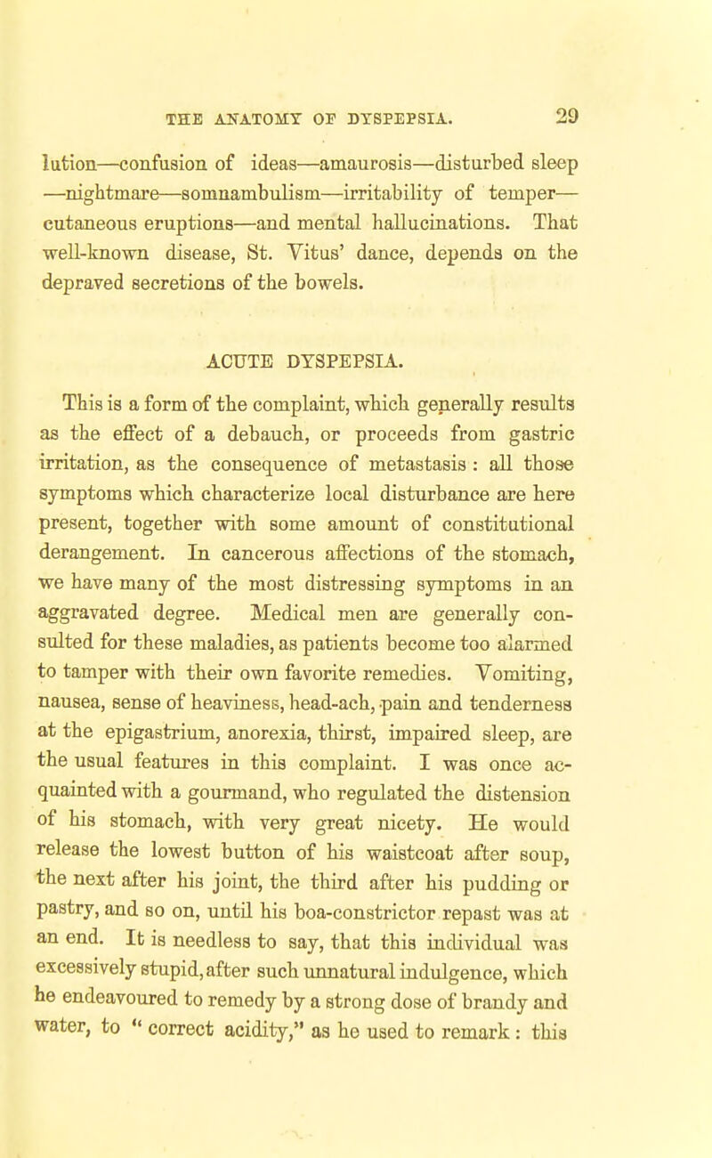 lution—confusion of ideas—amaurosis—disturbed sleep —nightmare—somnambulism—irritability of temper— cutaneous eruptions—and mental hallucinations. That well-known disease, St. Vitus' dance, depends on the depraved secretions of the bowels. ACUTE DYSPEPSIA. This is a form of the complaint, wMch generally results as the effect of a debauch., or proceeds from gastric irritation, as the consequence of metastasis: all those symptoms which, characterize local disturbance are here present, together with some amount of constitutional derangement. In cancerous affections of the stomach, we have many of the most distressing symptoms in an aggravated degree. Medical men are generally con- sulted for these maladies, as patients become too alarmed to tamper with their own favorite remedies. Vomiting, nausea, sense of heaviness, head-ach, pain and tenderness at the epigastrium, anorexia, thirst, impaired sleep, are the usual features in this complaint. I was once ac- quainted with a gourmand, who regulated the distension of his stomach, with very great nicety. He would release the lowest button of his waistcoat after soup, the next after his joint, the third after his pudding or pastry, and so on, untd his boa-constrictor repast was at an end. It is needless to say, that this individual was excessively stupid, after such unnatural indulgence, which he endeavoured to remedy by a strong dose of brandy and water, to '* correct acidity, as he used to remark: this