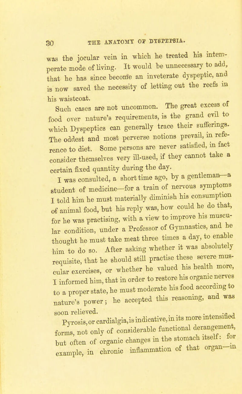 was the jocular Tern in which he treated his intem- perate mode of Uving. It would he unnecessary to add, that he has since heconi'e an inveterate dyspeptic, and is now saved the necessity of letting out the reefs in his waistcoat. Such cases are not uncommon. The great excess of food over nature's requirements, is the grand evil to which Dyspeptics can generally trace their sufferings. The oddest and most perverse notions prevail, in refe- rence to diet. Some persons are never satisfied, in fact consider themselves very iU-used, if they cannot take a certain fixed quantity during the day. I was consulted, a short time ago, by a gentleman-a student of medicine-for a train of nervous symptoms I told him he must materially diminish his consumption of animal food, but his reply was, how could he do that, for he was practising, with a view to improve his muscu- lar condition, under a Professor of Gymnastics, and he thought he must take meat three times a day, to enable him to do so. After asking whether it was absolutely requisite, that he should stiU practise these severe mus- cular exercises, or whether he valued his health more, I informed him, that in order to restore his organic nerves to a proper state, he must moderate his food according to nature's power; he accepted this reasoning, and wa. soon relieved. .„ , Pyrosis,orcardialgia,isindicative,inits more intensified forms, not only of considerable functional derangement but often of organic changes in the stomach itself: for example, in chronic inflammation of that organ-ux