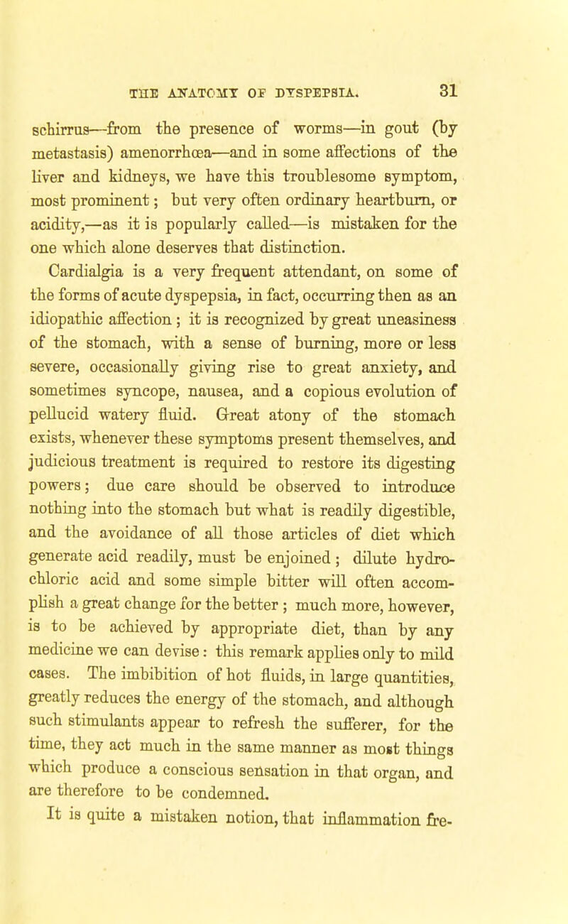 schirrus—from fhe presence of worms—in gout (by metastasis) amenorrhoea—and in some aflfections of tlie liver and kidneys, we have this troublesome symptom, most prominent; but very often ordinary heartburn, or acidity,—as it is popularly called—is mistaken for the one which alone deserves that distinction. Cardialgia is a very frequent attendant, on some of the forms of acute dyspepsia, in fact, occurring then as an idiopathic affection ; it is recognized by great uneasinesa of the stomach, vnth a sense of burning, more or less severe, occasionally giving rise to great anxiety, and sometimes syncope, nausea, and a copious evolution of pellucid watery fluid. Great atony of the stomach exists, whenever these symptoms present themselves, and judicious treatment is required to restore its digesting powers; due care should be observed to introduce nothing into the stomach but what is readily digestible, and the avoidance of all those articles of diet which generate acid readily, must be enjoined ; dilute hydro- chloric acid and some simple bitter will often accom- plish a great change for the better ; much more, however, is to be achieved by appropriate diet, than by any medicine we can devise: this remark applies only to mild cases. The imbibition of hot fluids, in large quantities, greatly reduces the energy of the stomach, and although such stimulants appear to refresh the sufferer, for the time, they act much in the same manner as most things which produce a conscious sensation in that organ, and are therefore to be condemned. It is quite a mistaken notion, that inflammation fre-