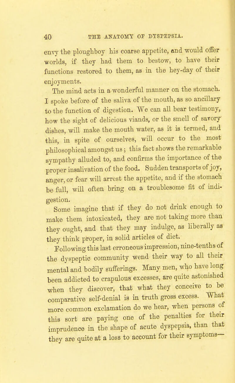 envy the ploughboy his coarse appetite, and would offer worlds, if they had them to bestow, to have their functions restored to them, as in the hey-day of their enjoyments. The mind acts in a wonderful manner on the stomach. I spolie before of the saliva of the mouth, as so anciLlaxy to the function of digestion. We can all bear testimony, how the sight of delicious viands, or the smell of savory dishes, will make the mouth water, as it is termed, and this, in spite of ourselves, will occur to the most philosophical amongst us; this fact shows the remarkable sympathy alluded to, and confirms the importance of the proper insalivation of the food. Sudden transports of j oy, anger, or fear will arrest the appetite, and if the stomach be full, wiU often bring on a troublesome fit of indi- gestion. Some imagine that if they do not drink enough to make them intoxicated, they are not taking more than they ought, and that they may indulge, as Hberally aa they think proper, in solid articles of diet. Tollowing this last erroneous impression, nine-tenths of the dyspeptic community wend their way to all their mental and bodily sufferings. Many men, who have long been addicted to crapulous excesses, are quite astomshed when they discover, that what they conceive to be comparative self-denial is in truth gross excess, mat more common exclamation do we hear, when persons of this sort are paying one of the peniilties for their imprudence in the shape of acute dyspepsia, than that they are quite at a loss to account for their symptoms-