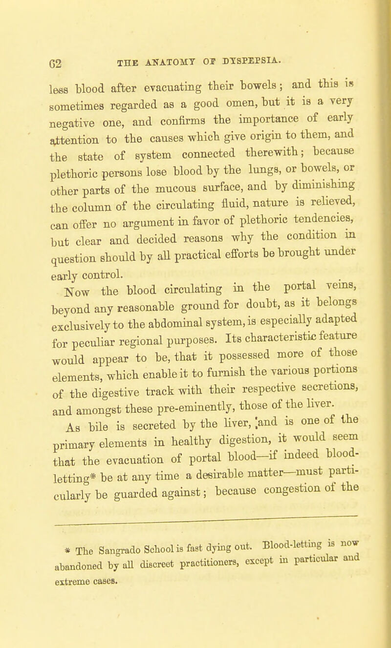 less blood after evacuatiBg their bowels; and this is sometimes regarded as a good omen, but it is a very negative one, and confirms the importance of early attention to the causes which give origin to them, and the state of system connected therewith; because plethoric persons lose blood by the lungs, or bowels, or other parts of the mucous surface, and by diminishing the column of the circulating fluid, nature is reUeved, can offer no argument in favor of plethoric tendencies, but clear and decided reasons why the condition in question should by all practical efforts be brought under early control. Now the blood circulating in the portal veins, beyond any reasonable ground for doubt, as it belongs exclusively to the abdominal system, is especially adapted for peculiar regional purposes. Its characteristic feature would appear to be, that it possessed more of those elements, which enable it to furnish the various portions of the digestive track with their respective secretions, and amongst these pre-eminently, those of the liver. As bile is secreted by the liver, land is one of the primary elements in healthy digestion, it would seem that the evacuation of portal blood-if indeed blood- letting* be at any time a desirable matter-must parti- cularly be guarded against; because congestion of the * The Sangrado School is fast dying out. Blood-letting is abandoned by aU discreet practitioners, except in particular extreme cases.