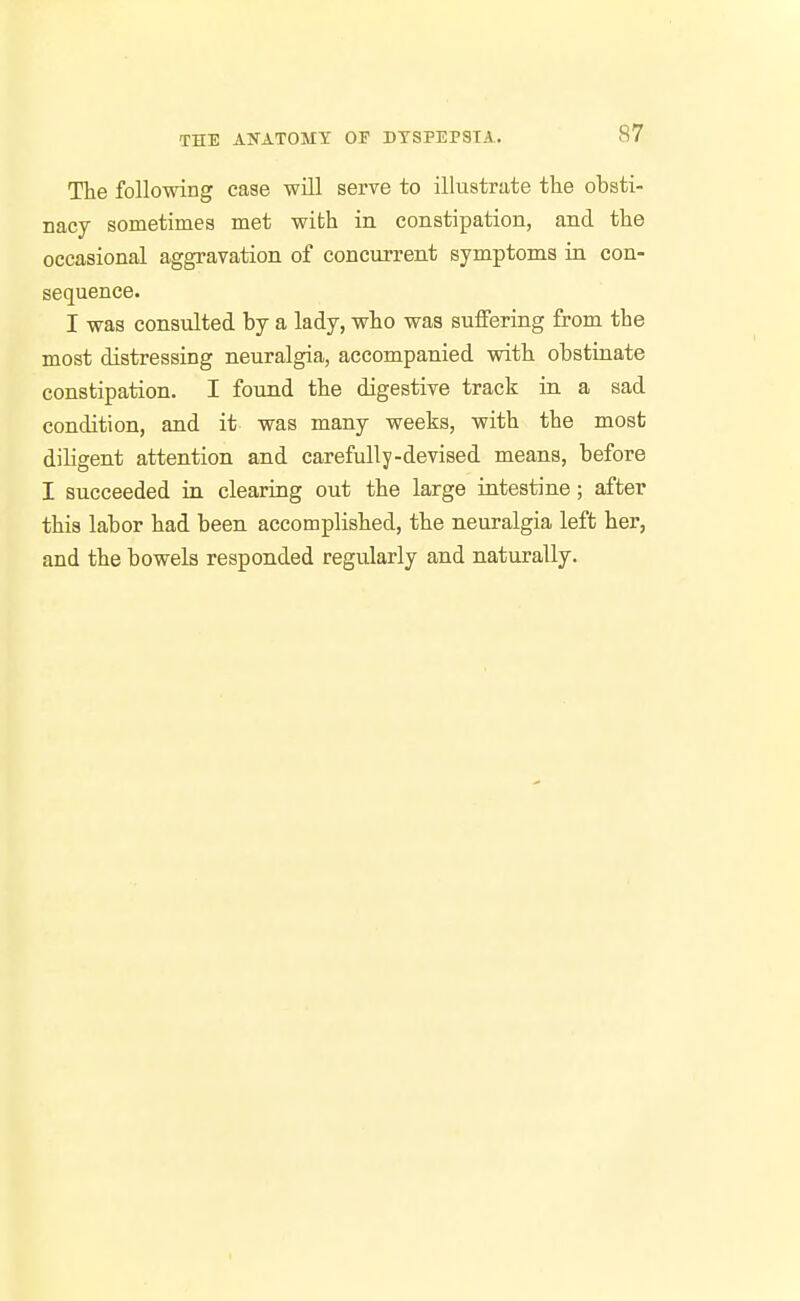 The following case -will serve to illustrate the obsti- nacy sometimes met with in constipation, and the occasional aggravation of concurrent symptoms in con- sequence. I was consulted by a lady, who was suffering from the most distressing neuralgia, accompanied with obstinate constipation, I found the digestive track in a sad condition, and it was many weeks, with the most diligent attention and carefully-devised means, before I succeeded in clearing out the large intestine; after this labor had been accomplished, the neuralgia left her, and the bowels responded regularly and naturally.