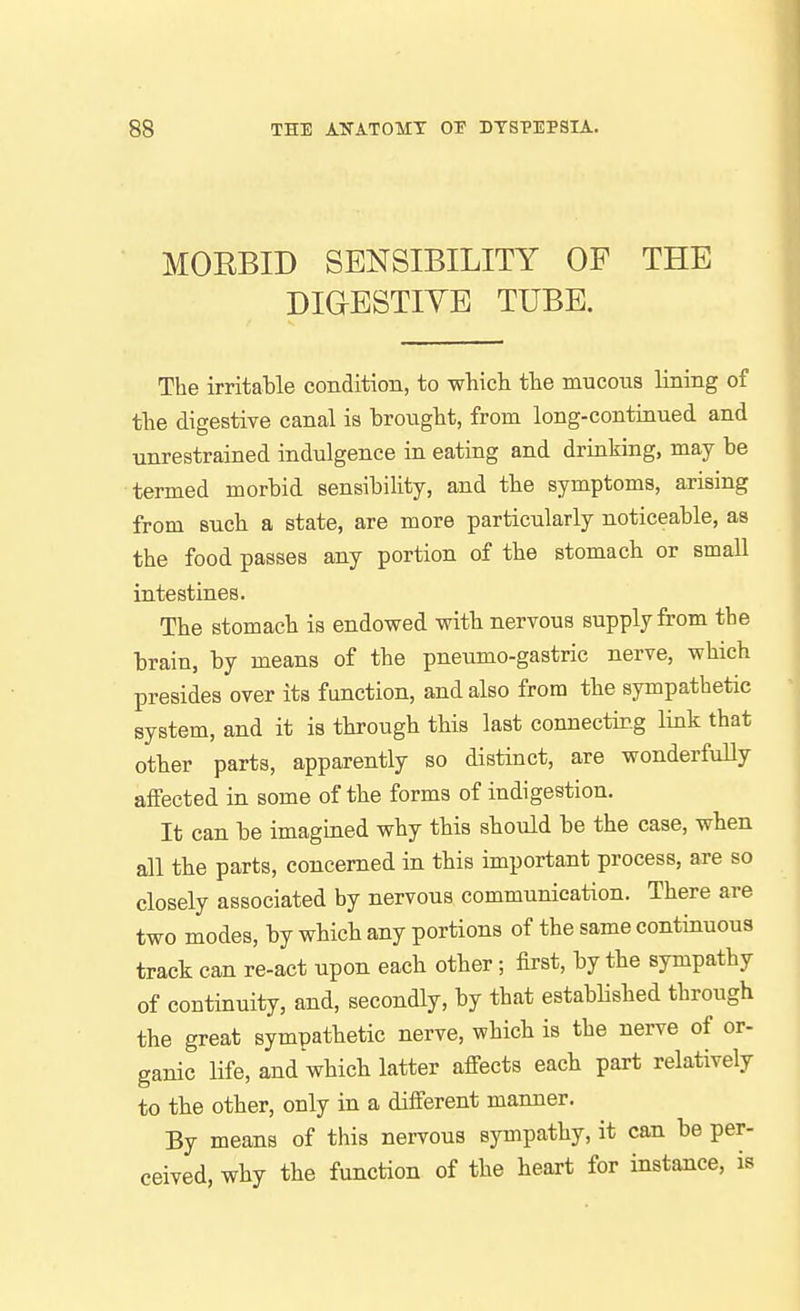 MOEBID SENSIBILITY OF THE DIGESTIYE TUBE. The irritable condition, to which the mucous lining of the digestive canal is brought, from long-continued and unrestrained indulgence in eating and drinking, may be termed morbid sensibility, and the symptoms, arising from such a state, are more particularly noticeable, as the food passes any portion of the stomach or small intestines. The stomach is endowed with nervous supply from the brain, by means of the pneumo-gastric nerve, which presides over its function, and also from the sympathetic system, and it is through this last connectir.g link that other parts, apparently so distinct, are wonderfuUy affected in some of the forms of indigestion. It can be imagined why this should be the case, when all the parts, concerned in this important process, are so closely associated by nervous communication. There are two modes, by which any portions of the same continuous track can re-act upon each other; first, by the sympathy of continuity, and, secondly, by that established through the great sympathetic nerve, which is the nerve of or- ganic Ufe, and which latter affects each part relatively to the other, only in a different manner. By means of this nervous sympathy, it can be per- ceived, why the function of the heart for instance, is