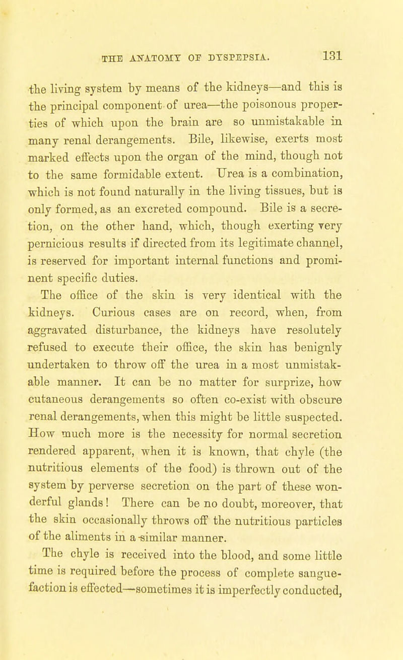 ■the living system by means of the kidneys—and this is the principal component of urea—the poisonous proper- ties of which upon the brain are so unmistakable in many renal derangements. Bile, likewise, exerts most marked effects upon the organ of the mind, though not to the same formidable extent. Urea is a combination, which is not found naturally in the living tissues, but is only formed, as an excreted compound. Bile is a secre- tion, on the other hand, which, though exerting very pernicious results if directed from its legitimate channel, is reserved for important internal functions and promi- nent specific duties. The office of the skin is very identical with the kidneys. Curious cases are on record, when, from aggravated disturbance, the kidneys have resolutely refused to execute their office, the skin has benignly undertaken to throw off the urea in a most unmistak- able manner. It can be no matter for surprize, how cutaneous derangements so often co-exist with obscure renal derangements, when this might be little suspected. How much more is the necessity for normal secretion, rendered apparent, when it is known, that chyle (the nutritious elements of the food) is thrown out of the system by perverse secretion on the part of these won- derful glands! There can be no doubt, moreover, that the skin occasionally throws off the nutritious particles of the aliments in a-similar manner. The chyle is received into the blood, and some little time is required before the process of complete sangue- factionis effected—sometimes it is imperfectly conducted,