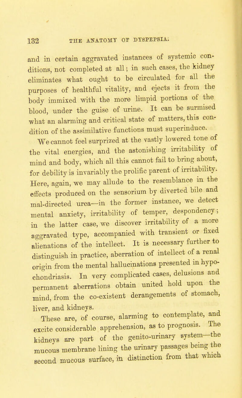 and in certain aggravated instances of systemic con- ditions, not completed at all; in sucli cases, the kidney eHminates what ought to be circulated for all the purposes of healthful vitality, and ejects it from the body immixed Avith the more limpid portions of the blood, under the guise of urine. It can be surmised what an alarming and critical state of matters, this con- dition of the assimilative fanctions must superinduce. We cannot feel surprized at the vastly lowered tone of the vital energies, and the astonishing irritabihty of mind and body, which all this cannot faH to bring about, for debihty is invariably the prolific parent of irritability. Here, again, we may allude to the resemblance in the effects produced on the sensorium by diverted bile and mal-directed urea—in the former instance, we detect mental anxiety, irritability of temper, despondency; in the latter case, we discover irritability of a more aggravated type, accompanied with transient or fixed ahenations of the intellect. It is necessary further to distinguish in practice, aberration of intellect of a renal origin from the mental haUucinationa presented in hypo- chondriasis. In very complicated cases, delusions and permanent aberrations obtain united hold upon the mind, from the co-existent derangements of stomach, liver, and kidneys. These are, of course, alarming to contemplate, and excite considerable apprehension, as to prognosis. The kidneys are part of the genito-urinary system-the mucous membrane lining the urinary passages bemg the second mucous surface, in distinction from that which