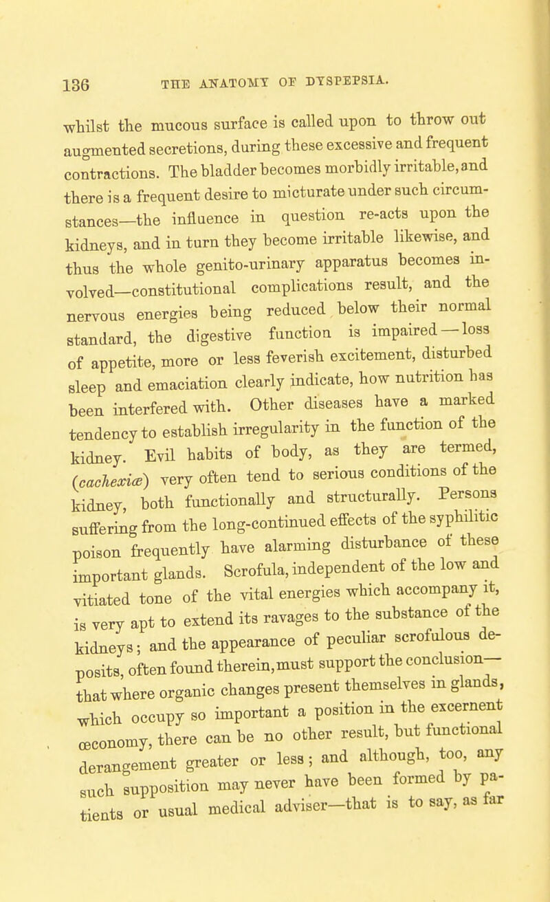 wtilst the mucous surface is called upon to throw out augmented secretions, during these excessive and frequent contractions. The bladder becomes morbidly irritable, and there is a frequent desire to micturate under such circum- stances—the influence in question re-acts upon the kidneys, and in turn they become irritable likewise, and thus the whole genito-urinary apparatus becomes in- volved—constitutional complications result, and the nervous energies being reduced below their normal standard, the digestive function is impaired - loss of appetite, more or less feverish excitement, disturbed sleep and emaciation clearly indicate, how nutrition has been interfered with. Other diseases have a marked tendency to establish irregularity in the function of the kidney. Evil habits of body, as they are termed, (cachexice) very often tend to serious conditions of the kidney both functionaUy and structuraUy. Persons suffering from the long-continued effects of the syphilitic poison frequently have alarming disturbance ot these important glands. Scrofula, independent of the low and vitiated tone of the vital energies which accompany it, is very apt to extend its ravages to the substance ot the kidneys; and the appearance of peculiar scrofulous de- posits oftenfoundtherein,must support the conclusion- that where organic changes present themselves m glands which occupy so important a position in the excernent cBConomy, there can be no other result, but functional derangement greater or less; and although, too, any such supposition may never have been formed by pa- tients or usual medical adviser-that is to say, as far