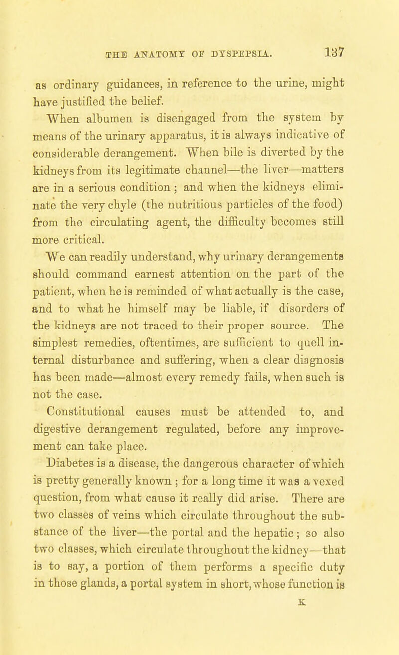 187 as ordinary guidances, in reference to the urine, might have justified the belief. When albumen is disengaged from the system by means of the urinary apparatus, it is always indicative of considerable derangement. When bile is diverted by the kidneys from its legitimate channel—the liver—matters are in a serious condition; and when the kidneys elimi- nate the very chyle (the nutritious particles of the food) from the circulating agent, the difficulty becomes still more critical. We can readily understand, why urinary derangements should command earnest attention on the part of the patient, when he is reminded of what actually is the case, and to what he himself may be liable, if disorders of the kidneys are not traced to their proper source. The simplest remedies, oftentimes, are sufficient to quell in- ternal disturbance and sufiering, when a clear diagnosis has been made—almost every remedy fails, when such is not the case. Constitutional causes must be attended to, and digestive derangement regulated, before any improve- ment can take place. Diabetes is a disease, the dangerous character of which is pretty generally known ; for a longtime it was a vexed question, from what cause it really did arise. There are two classes of veins which circulate throughout the sub- stance of the liver—the portal and the hepatic; so also two classes, which circulate throughout the kidney—that is to say, a portion of them performs a specific duty in those glands, a portal system in short,whose function is