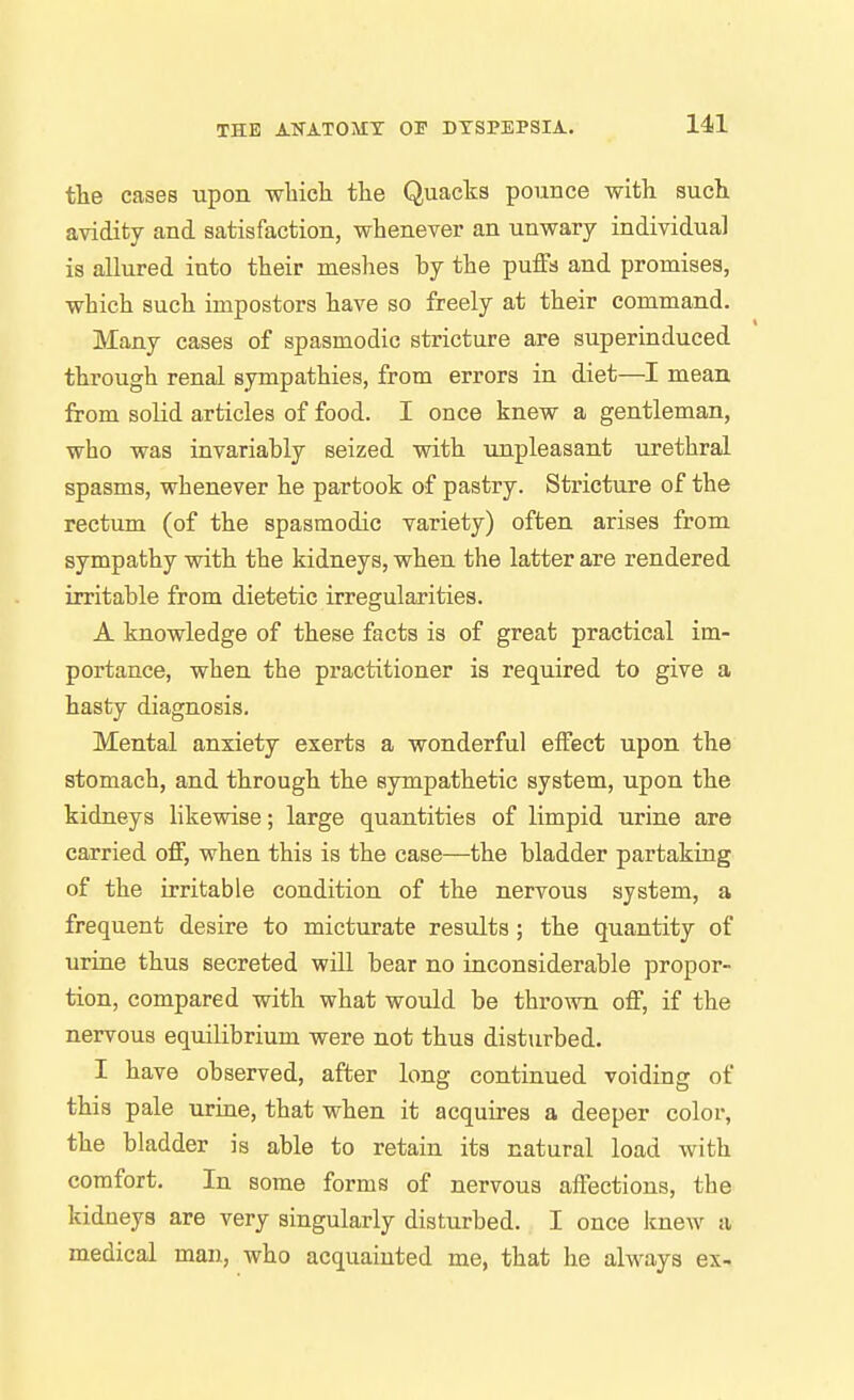 tlie cases upon which the Quacks pounce with such avidity and satisfaction, whenever an unwary individual is allured into their meshes by the puffs and promises, which such impostors have so freely at their command. Many cases of spasmodic stricture are superinduced through renal sympathies, from errors in diet—I mean from solid articles of food. I once knew a gentleman, who was invariably seized with ujipleasant urethral spasms, whenever he partook of pastry. Stricture of the rectum (of the spasmodic variety) often arises from sympathy with the kidneys, when the latter are rendered irritable from dietetic irregularities. A knowledge of these facts is of great practical im- portance, when the practitioner is required to give a hasty diagnosis. Mental anxiety exerts a wonderful effect upon the stomach, and through the sympathetic system, upon the kidneys likewise; large quantities of limpid urine are carried off, when this is the case—the bladder partaking of the irritable condition of the nervous system, a frequent desire to micturate results; the quantity of urine thus secreted will bear no inconsiderable propor- tion, compared with what would be thrown off, if the nervous equilibrium were not thus disturbed. I have observed, after long continued voiding of this pale urine, that when it acquires a deeper color, the bladder is able to retain its natural load with comfort. In some forms of nervous affections, the kidneys are very singularly disturbed. I once knew a medical man, who acquainted me, that he always ex-