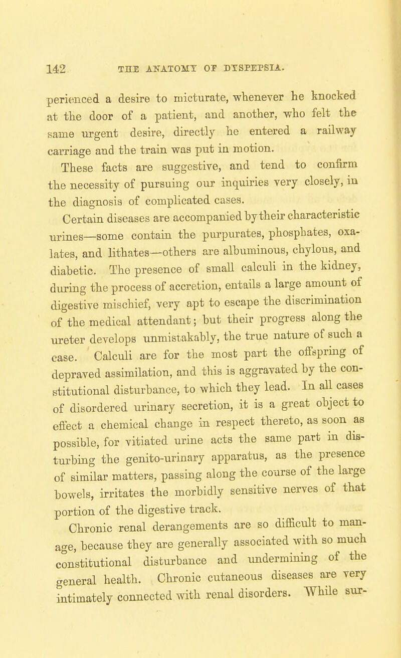 perienced a desire to micturate, wlieneTer he knocked at the door of a patient, and another, who felt the same urgent desire, directly he entered a railway- carriage and the train was put in motion. These facts are suggestive, and tend to confirm the necessity of pursuing our inquiries very closely, in the diagnosis of complicated cases. Certain diseases are accompanied by their characteristic urines—some contain the purpurates, phosphates, oxa- lates, and lithates—others are albuminous, chylous, and diabetic. The presence of small calculi in the kidney, during the process of accretion, entails a large amount of digestive mischief, very apt to escape the discrimination of the medical attendant; but their progress along the ureter develops unmistakably, the true nature of such a case. Calculi are for the most part the offspring of depraved assimilation, and this is aggravated by the con- stitutional disturbance, to which they lead. In all cases of disordered urinary secretion, it is a great object to effect a chemical change in respect thereto, as soon as possible, for vitiated urine acts the same part in dis- turbing the genito-urinary apparatus, as the presence of simUar matters, passing along the course of the large bowels, irritates the morbidly sensitive nerves of that portion of the digestive track. Chronic renal derangements are so difficult to man- age, because they are generally associated with so much constitutional disturbance and undermining of the general health. Chronic cutaneous diseases axe very intimately connected with renal disorders. While sur-