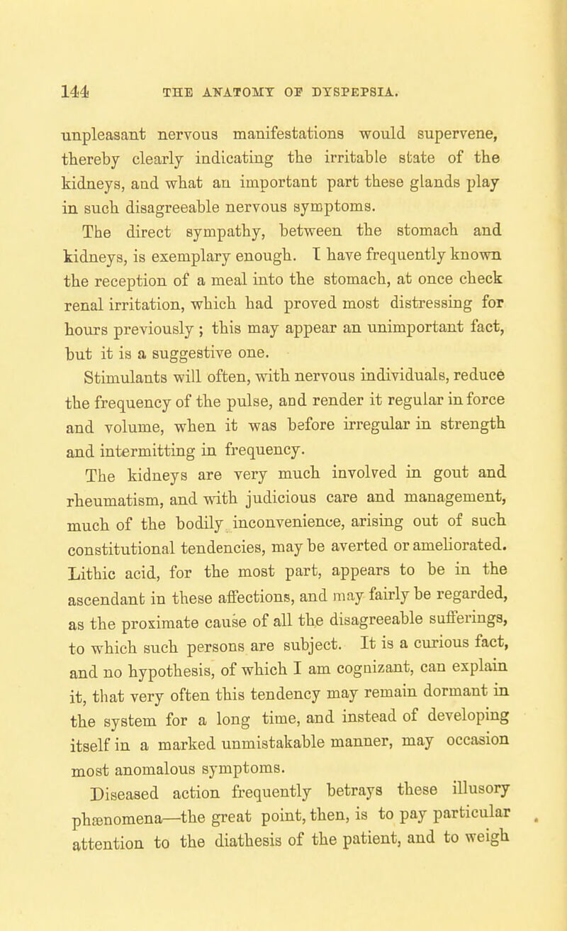 ■unpleasant nervous manifestations would supervene, thereby clearly indicating the irritable skate of the kidneys, and what an important part these glands play in such disagreeable nervous symptoms. The direct sympathy, between the stomach and kidneys, is exemplary enough. T have frequently known the reception of a meal into the stomach, at once check renal irritation, which had proved most distressing for hours previously ; this may appear an unimportant fact, but it is a suggestive one. Stimulants will often, vdth nervous individuals, reduce the frequency of the pulse, and render it regular in force and volume, when it was before irregular in strength and intermitting in frequency. The kidneys are very much involved in gout and rheumatism, and with judicious care and management, much of the bodily inconvenience, arising out of such constitutional tendencies, may be averted or ameliorated. Lithic acid, for the most part, appears to be in the ascendant in these affections, and may fairly be regarded, as the proximate cause of all the disagreeable sufferings, to which such persons are subject. It is a curious fact, and no hypothesis, of which I am cognizant, can explain it, that very often this tendency may remain dormant in the system for a long time, and instead of developing itself in a marked unmistakable manner, may occasion most anomalous symptoms. Diseased action frequently betrays these illusory phenomena—the great point, then, is to pay particular attention to the diathesis of the patient, and to weigh