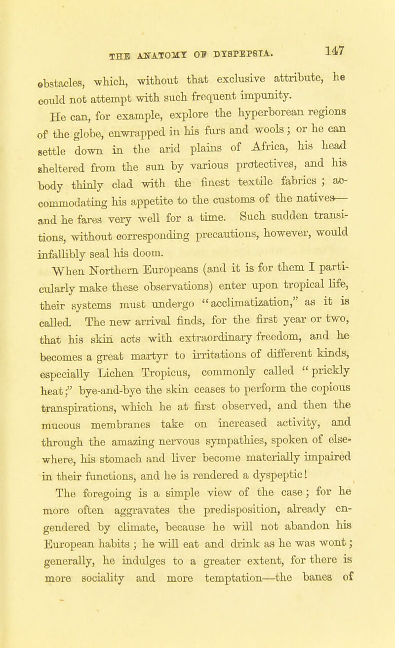 obstacles, wMch, without that exclusive attribute, lie could not attempt with such frequent impunity. He can, for example, explore the hyperborean regions of the globe, enwrapped in Hs furs and wools; or he can settle down in the arid plains of Africa, his head sheltered from the sun by various protectives, and his body thkdy clad with the finest textUe fabrics ; ac- commodating his appetite to the customs of the natives.— and he fares very weU for a time. Such sudden transi- tions, without corresponding precautions, however, would infallibly seal his doom. When Northern Europeans (and it is for them I parti- cularly make these observations) enter upon tropical life, their systems must undergo acclimatisation, as it is called. The new arrival finds, for the first year or two, that his skin acts with extraordinary freedom, and he becomes a great martyr to irritations of difierent kinds, especially Lichen Tropicus, commonly called prickly heat/' bye-and-bye the skiu ceases to perform the copious transpirations, which he at first observed, and then the mucous membranes take on iucreased activity, and through the amazing nervous sympathies, spoken of else- where, his stomach and liver become materially impaired in their functions, and he is rendered a dyspeptic! The foregoing is a simple view of the case; for he more often aggravates the predisposition, already en- gendered by climate, because he will not abandon his European habits ; he will eat and drink as he was wont; generally, he indulges to a greater extent, for there is more sociality and more temptation—the banes of