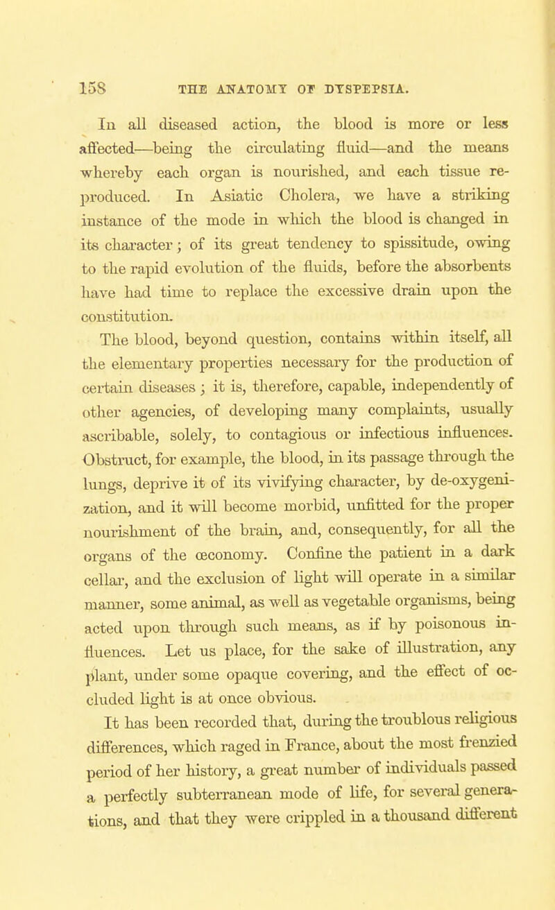 In all diseased action, the blood is more or less affected—^being the circulating fluid—and the means whereby each organ is nourished, and each tissue re- produced. In Asiatic Cholera, we have a striking instance of the mode in wluch the blood is changed in its character; of its great tendency to spissitude, owing to the rapid evolution of the fluids, before the absorbents have had time to replace the excessive drain upon the constitution. The blood, beyond question, contains within itself, all the elementary properties necessary for the production of certain diseases ; it is, therefore, capable, independently of other agencies, of developing many complaints, usually ascribable, solely, to contagiou^s or infectious kifluences. Obstruct, for example, the blood, in its passage through the lungs, deprive it of its viAofying character, by de-oxygeni- zation, and it will become morbid, unfitted for the proper nourishment of the brain, and, consequently, for all the organs of the ceconomy. Confine the patient in a dark cellai-, and the exclusion of light will operate in a similar manner, some animal, as weU as vegetable organisms, being acted upon through such means, as if by poisonous in- fluences. Let us place, for the sake of illustration, any plant, under some opaque covering, and the efiect of oc- cluded light is at once obAdous. It has been recorded that, during the troublous religious difierences, which raged in France, about the most fi-enzied period of her history, a great number of individuals passed a perfectly subterranean mode of life, for several genera- tions, and that they were crippled in a thousand different