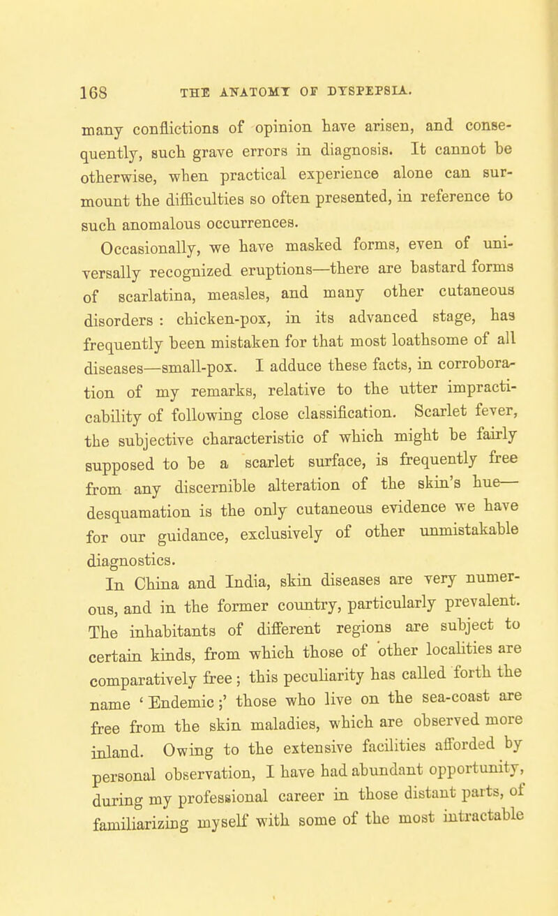 many conflictions of opinion have arisen, and conse- quently, such grave errors in diagnosis. It cannot be othervrise, when practical experience alone can sur- mount the dif&culties so often presented, in reference to such anomalous occurrences. Occasionally, we have masked forms, even of uni- versally recognized eruptions—there are bastard forms of scarlatina, measles, and many other cutaneous disorders : chicken-pox, in its advanced stage, has frequently been mistaken for that most loathsome of all diseases—small-pox. I adduce these facts, in corrobora- tion of my remarks, relative to the utter impracti- cability of following close classification. Scarlet fever, the subjective characteristic of which might be fairly supposed to be a scarlet surface, is frequently free from any discernible alteration of the skin's hue— desquamation is the only cutaneous evidence we have for our guidance, exclusively of other unmistakable diagnostics. In China and India, skin diseases are very numer- ous, and in the former country, particularly prevalent. The inhabitants of different regions are subject to certain kinds, from which those of other locaHties are comparatively free ; this pecuHarity has caUed forth the name ' Endemic;' those who live on the sea-coast are free from the skin maladies, which are observed more inland. Owing to the extensive facilities afforded by personal observation, I have had abundant opportunity, during my professional career in those distant parts, of famiUarizing myself with some of the most intractable