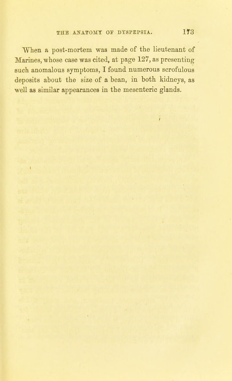 WTien a post-mortem was made of the lieutenant of Marines, whose case was cited, at page 127, as presenting such anomalous syrnptoms, I found numerous scrofulous deposits about the size of a bean, in both kidneys, as well as similar appearances in the mesenteric glands.