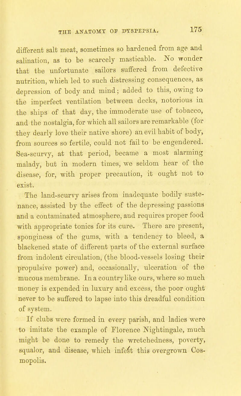 different salt meat, sometimes so hardened from age and salinatiou, as to be scarcely masticable. No wonder that the unfortunate sailors suffered from defective nutrition, whieli led to such distressing consequences, as depression of body and mind; added to this, owing to the imperfect TSntilation between decks, notorious in the ships of that day, the immoderate use of tobacco, and the nostalgia, for which all sailors are remarkable (for they dearly love their native shore) an evil habit of body, from sources so fertile, could not fail to be engendered. Sea-scurvy, at that period, became a most alarming malady, but in modern times, we seldom hear of the disease, for, with proper precaution, it ought not to exist. The land-scurvy arises from inadequate bodily suste- nance, assisted by the effect of the depressing passions and a contaminated atmosphere, aud requires proper food with appropriate tonics for its cure. There are present, sponginess of the gums, with a tendency to bleed, a blackened state of different parts of the external surface from indolent circulation, (the blood-vessels losing their propulsive power) and, occasionally, ulceration of the mucous membrane. In a country like ours, where so much money is expended in luxury and excess, the poor ought never to be suffered to lapse into this dreadful condition of system. If clubs were formed in every parish, and ladies were to imitate the example of Florence Nightingale, much might be done to remedy the wretchedness, poverty, squalor, and disease, which infect this overgrown Cos- mopolis.