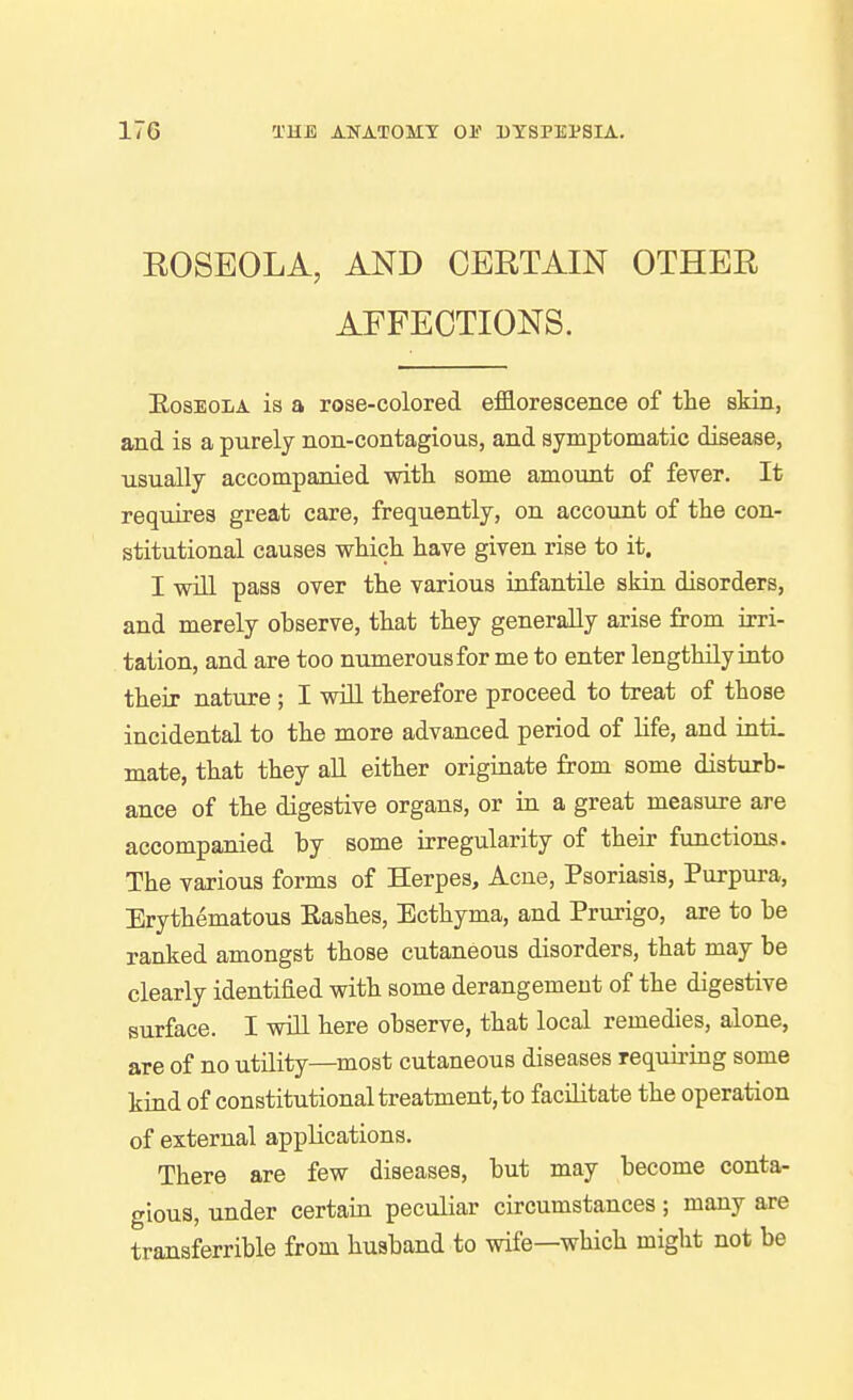 ROSEOLA, AND CERTAIN OTHER AFFECTIONS. EosEOLA is a rose-colored efflorescence of the skin, and is a purely non-contagious, and symptomatic disease, usually accompanied with some amount of fever. It requires great care, frequently, on account of the con- stitutional causes which have given rise to it. I will pass over the various infantile skin disorders, and merely observe, that they generally arise from irri- tation, and are too numerous for me to enter lengthily into their nature ; I will therefore proceed to treat of those incidental to the more advanced period of life, and inti. mate, that they all either originate from some disturb- ance of the digestive organs, or in a great measure are accompanied by some irregularity of their functions. The various forms of Herpes, Acne, Psoriasis, Purpura, Erythematous Eashes, Ecthyma, and Prurigo, are to be ranked amongst those cutaneous disorders, that may be clearly identified with some derangement of the digestive surface. I wiLL here observe, that local remedies, alone, are of no utility—most cutaneous diseases requiring some kind of constitutional treatment, to facilitate the operation of external applications. There are few diseases, but may become contar gious, under certain peculiar circumstances ; many are transferrible from husband to wife—which might not be