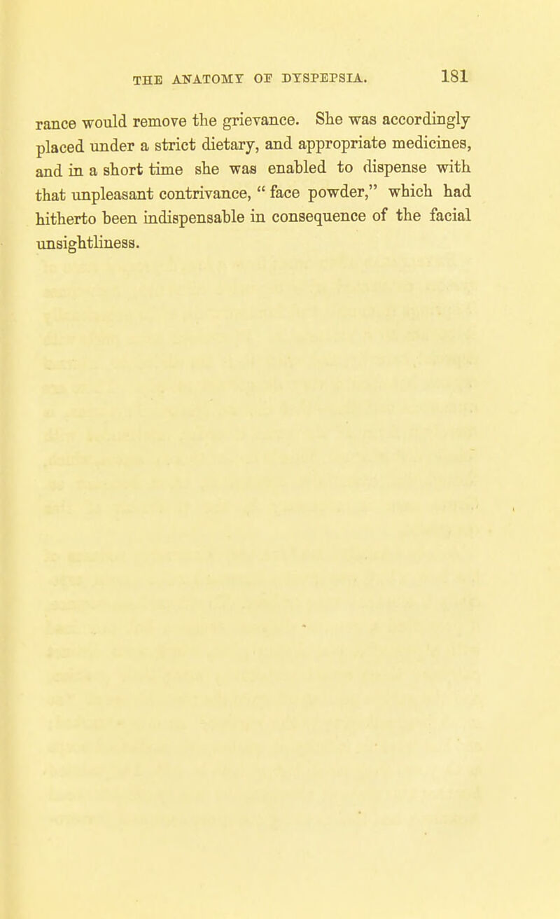 ranee would remove the grievance. She was accordingly placed under a strict dietary, and appropriate medicines, and in a short time she was enahled to dispense with that unpleasant contrivance,  face powder, which had hitherto heen indispensable in consequence of the facial unsightliness.