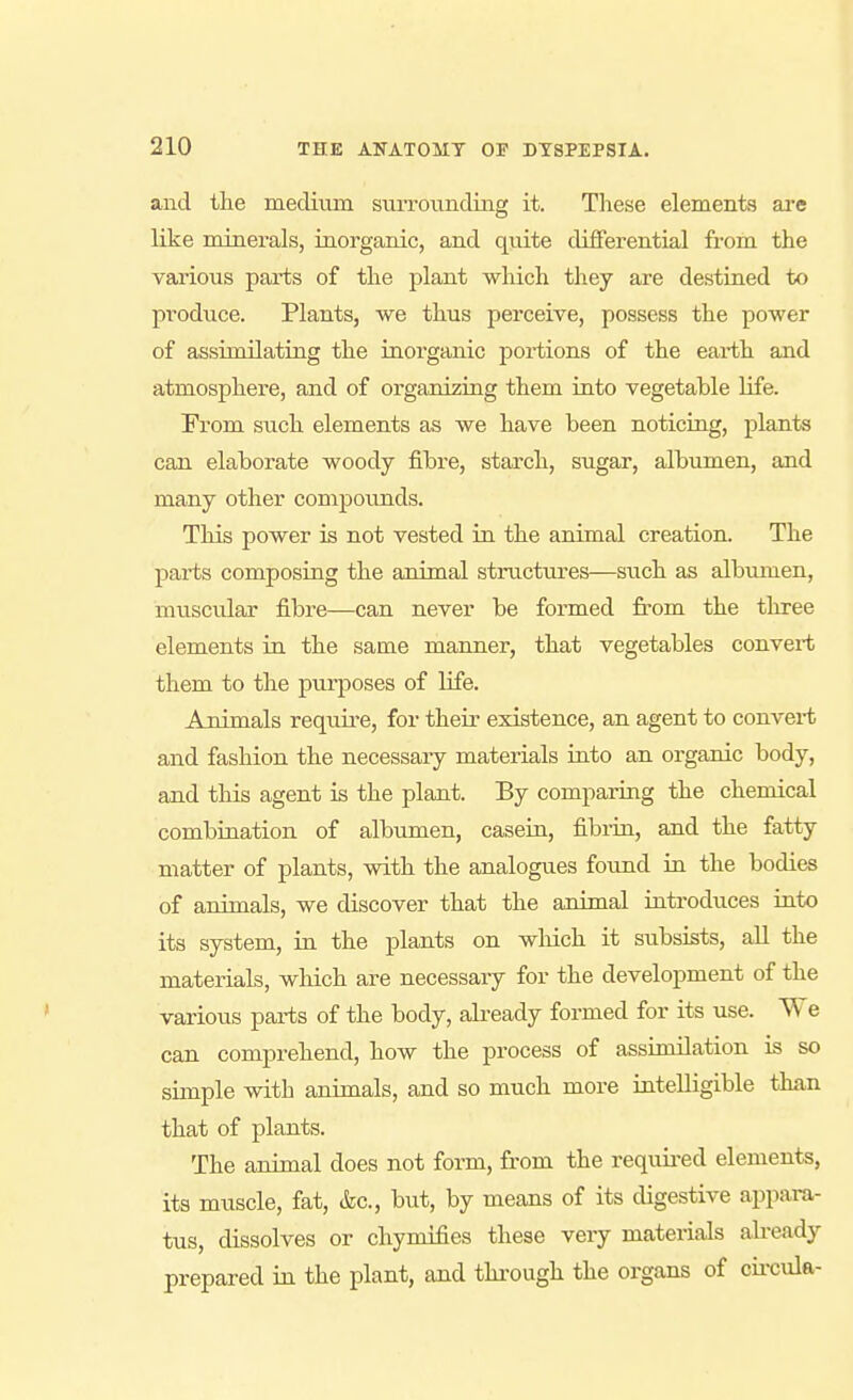 and the medium surrovmding it. These elements are like minerals, inorganic, and quite differential from the various parts of the plant which they are destined to produce. Plants, we thus perceive, possess the power of assimilating the inorganic portions of the earth and atmosphere, and of organizing them into vegetable life. From such elements as we have been noticing, plants can elaborate woody fibre, starch, sugar, albumen, and many other compounds. This power is not vested in the animal creation. The parts composing the animal structures—such as albiimen, muscular fibre—can never be formed from the three elements in the same manner, that vegetables convert them to the purposes of life. Animals require, for their existence, an agent to convert and fashion the necessaiy materials into an organic body, and this agent is the plant. By comparing the chemical combination of albumen, casein, fibria, and the fatty matter of plants, with the analogues found in the bodies of animals, we discover that the animal introdu.ces into its system, in the plants on which it subsists, all the materials, which are necessary for the development of the various parts of the body, already formed for its use. We can comprehend, how the process of assimilation is so simple with animals, and so much more intelligible than that of plants. The animal does not form, from the required elements, its muscle, fat, &c., but, by means of its digestive appara- tus, dissolves or chymifies these very materials afready prepared in the plant, and thi-ough the organs of cii'cula-