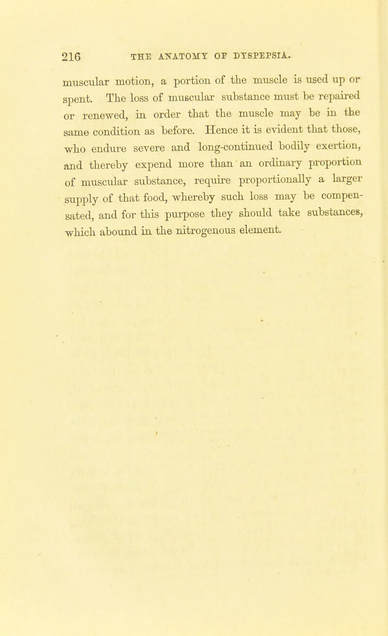 muscular motion, a portion of tlie muscle is used up or spent. The loss of musculai- substance must be repaired or renewed, in order tbat the muscle may be rii the same condition as before. Hence it is evident that those, who endui-e severe and long-continued bodily exertion, and thereby expend more than an ordinary propoi-tion of muscular substance, require proportionally a larger supply of that food, whereby such loss may be compen- sated, and for this pui-pose they should take substances, which abound ia the nitrogenous element.