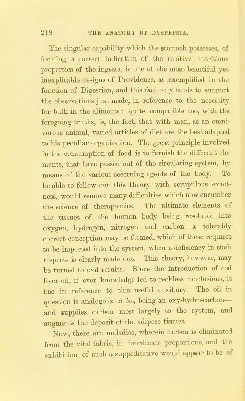 The singular capability wlLich the stomach possesses, of forming a correct indication of the relative nutritious properties of the ingesta, is one of the most beautiful yet inexplicable designs of Providence, as exemplified in the function of Digestion, and this fact only tends to support the observations just made, in reference to the necessity for bulk in the aliments : quite compatible too, with the foregoing truths, is, the fact, that with man, as an omni- vorous animal, varied articles of diet are the best adapted to his peculiar organization. The great principle involved the consumption of food is to furnish the dijfferent ele- ments, that have passed out of the circulating system, by means of the various secerning agents of the body. To be able to follow out this theory with scrupulous exact- ness, would remove many difficulties which now encumber the science of therapeutics. The ultimate elements of the tissues of the human body beiug resoluble iato oxygen, hydrogen, nitrogen and carbon—a tolei-ably correct conception may be formed, which of these requires to be imported into the system, when a deficiency iu such respects is clearly made out. This theory, however, may be tiu-ned to evU restdts. Since the iutroduction of cod liver oU, if ever knowledge led to reckless conclusions, it has in reference to this useful auxiliary. The oil in question is analogous to fat, being an oxy-hydro-carbon— and supplies carbon most largely to the system, and augments the deposit of the adipose tissues. Now, there are maladies, wherein cai-bon is eliminated from the vital fabric, in inordinate proportions, and the exhibition of such a suppeditative would app«ar to be of