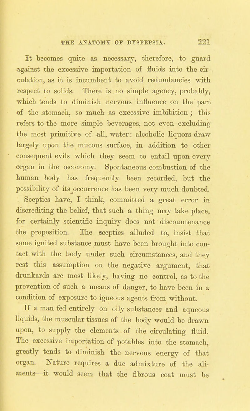 It becomes qiiite as necessary, therefore, to guard against tlie excessive importation of fluids into tlie cii- eulation, as it is incumbent to avoid redundancies with respect to solids. There is no simple agency, probably, which tends to diminish nervous influence on the part of the stomach, so much as excessive imbibition ; this refers to the more simple beverages, not even excluding the most primitive of all, water: alcoholic liquors draw largely upon the mucous surface, in addition to other consequent evils which they seem to entail upon every organ in the oeconomy. Spontaneous combustion of the human body has frequently been recorded, but the possibility of its^occurrence has been very much doubted. Sceptics have, I think, committed a great error in discrediting the belief, that such a thing may take place, for certainly scientific inquiiy does not discountenance the proposition. The sceptics alluded to, insist that some ignited substance must have been brought into con- tact with the body under such circumstances, and they rest this assumption on the negative argument, that dninkards are most likely, having no control, as to the prevention of such a means of danger, to have been in a condition of exposure to igneous agents from without. If a man fed entirely on oily substances and aqueous liquids, the muscular tissues of the body would be drawn upon, to supply the elements of the circulating fluid. The excessive importation of potables into the stomach, greatly tends to diminish the nervous energy of that organ. Nature requires a due admixture of the ali- ments—it would seem that the fibrous coat must be