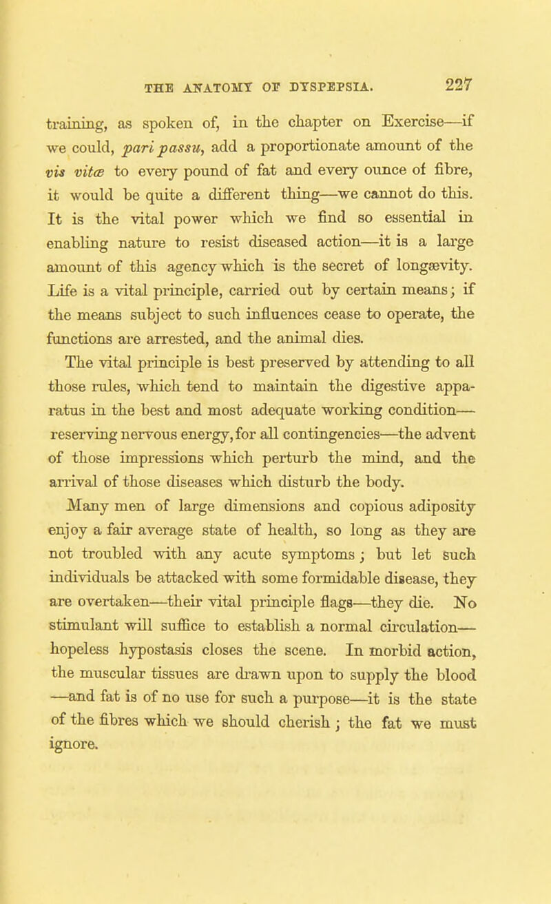 training, as spoken of, in the chapter on Exercise—if we could, pari passu, add a proportionate amount of the vis vit(B to every pound of fat and every ounce of fibre, it would be quite a different thing—we cannot do this. It is the vital power which we find so essential in enabling nature to resist diseased action—it is a large amount of this agency which is the secret of longsevity. Life is a vital principle, carried out by certain means; if the means subject to such influences cease to operate, the functions are arrested, and the animal dies. The vital principle is best preserved by attending to aU those rules, which tend to maintain the digestive appa- ratus in the best and most adequate working condition— reserving nervous energy, for all contingencies—the advent of those impressions which perturb the mind, and the anival of those diseases which disturb the body. Many men of large dimensions and copious adiposity enjoy a fair average state of health, so long as they are not troubled with any acute symptoms; but let such individuals be attacked with some formidable disease, they are overtaken—their vital principle flags—they die. No stimulant wiU suffice to establish a normal cii-culation— hopeless hypostasis closes the scene. In morbid action, the muscular tissues are drawn upon to supply the blood —and fat is of no use for such a purpose—it is the state of the fibres which we should cherish j the fat we m\ist ignore.