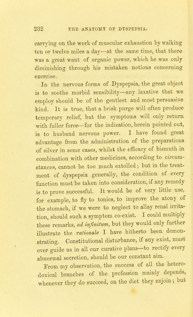 carrying on. tlie work of muscular exhaustion by walking ten or twelve miles a day—at the same time, that there was a great want of organic power, which he was only diminishing through his mistaken notions concerning exercise. In the nervous forms of Dyspepsia, the great object is to soothe morbid sensibility—any laxative that we employ should be of the gentlest and most persuasive kind. It is true, that a brisk purge will often produce temporary relief, but the symptoms will only return with fuller force—for the indication, herein pointed out, is to husband nervous power. I have found great advantage from the administration of the preparations of silver in some cases, whilst the efficacy of bismuth ia combination with other medicines, according to circum- stances, cannot be too much extolled; but in the treat- ment of dyspepsia generally, the condition of every function must be taken into consideration, if any remedy is to prove successful. It would be of very little use, for example, to fly to tonics, to improve the atony of the stomach, if we were to neglect to aUay renal irrita- tion, should such a symptom co-exist, I could multiply these remarks, ad infinitum, but they would only further illustrate the rationale I have hitherto been demon- strating. Constitutional disturbance, if any exist, must ever guide us in all our curative plans—to rectify every abnormal secretion, should be our constant aim. ¥rom my observation, the success of all the hetero- doxical branches of the profession mainly depends, whenever they do succeed, on the diet they enjoin; but