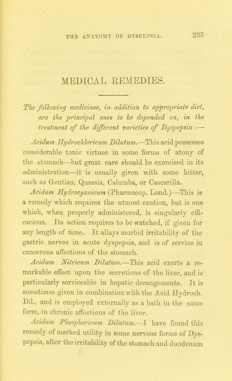 MEDICAL REMEDIES. The folloioinj medicines, in addition to appropriate diet, are the principal ones to he depended on, in the treatment of the different varieties of Dyspepsia:—• Acidum Hydrochloricum Dilutum.—This acid possesses considerable tonic virtues in some forms of atony of the stomach—^but great care should be exercised in its administration—it is usually given with some bitter, such as G-entian, Quassia, Calumba, or Cascarilla. Acidum Sydrocyanicum (Pharmacop. Lond.)—This is a remedy which requires the utmost caution, but is one which, when properly administered, is singularly efG.- cacious. Its action requires to be watched, if given for any length of time. It allays morbid irritability of the gastric nerves in acute dyspepsia, and is of service in cancerous affections of the stomach. Acidum Nitricicm Dilutmn.—This acid exerts a re- markable effect upon the secretions of the liver, and is particularly serviceable in hepatic derangements. It is sometimes given in combination with the Acid Hydroch. Dil., and is employed externally as a bath in the same form, in chronic affections of the liver. Acidum Phosphoricum Dilutum.—I have found this remedy of marked utility in some nervous forms of Dys- pepsia, after the irritability of the stomach and duodenum