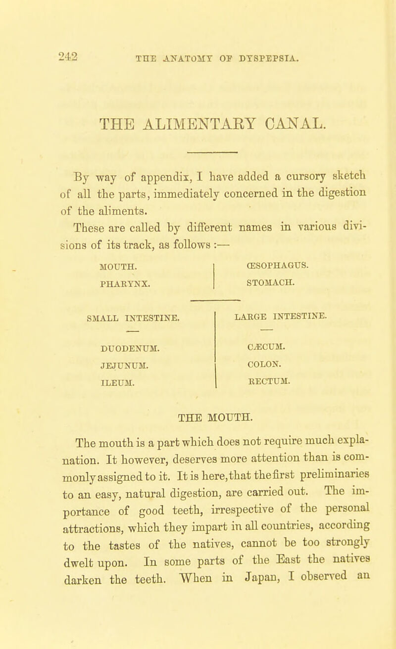 THE ALIMENTARY CANAL. By way of appendix, I have added a cursory sketch of all the parts, immediately concerned in the digestion of the aliments. These are called by different names in various divi- sions of its track, as follows :— MOUTH. PHARYNX. (ESOPHAGUS. STOMACH. SMALL INTESTINE. DUODENUM. JEJUNUM. ILEUM. LARGE INTESTINE. CjECUM. COLON. RECTUM. THE MOUTH. The mouth is a part which does not require much expla- nation. It however, deserves more attention than is com- monly assigned to it. It is here, that the first preliminaries to an easy, natural digestion, are carried out. The im- portance of good teeth, irrespective of the personal attractions, which they impart in all countries, according to the tastes of the natives, cannot be too strongly dwelt upon. In some parts of the East the natives darken the teeth. When in Japan, I observed an