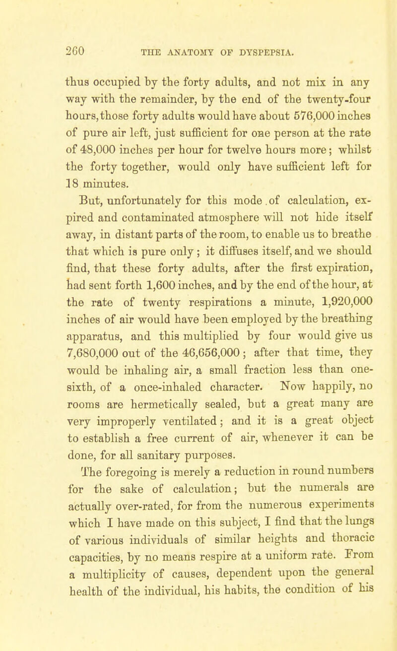 2G0 tlius occupied by tlie forty adults, and not mix in any way with the remainder, by the end of the twenty-four hoars,those forty adults would have about 576,000 inches of pure air left, just sufficient for one person at the rate of 48,000 inches per hour for twelve hours more; whUst the forty together, would only have sufficient left for ]8 minutes. But, unfortunately for this mode . of calculation, ex- pired and contaminated atmosphere will not hide itself away, in distant parts of the room, to enable us to breathe that which is pure only ; it diffuses itself, and we should find, that these forty adults, after the first expiration, had sent forth 1,600 inches, and by the end of the hour, at the rate of twenty respirations a minute, 1,920,000 inches of air would have been employed by the breathing apparatus, and this multiplied by four would give us 7,680,000 out of the 46,656,000 ; after that time, they would be inhaling air, a small fraction less than one- sixth, of a once-inhaled character. Now happUy, no rooms are hermetically sealed, but a great many are very improperly ventilated; and it is a great object to establish a free current of air, whenever it can be done, for all sanitary purposes. The foregoing is merely a reduction in round numbers for the sake of calculation; but the numerals are actually over-rated, for from the numerous experiments which I have made on this subject, I find that the lungs of various individuals of similar heights and thoracic capacities, by no means respire at a uniform rate. From a multiplicity of causes, dependent upon the general health of the individual, his habits, the condition of his