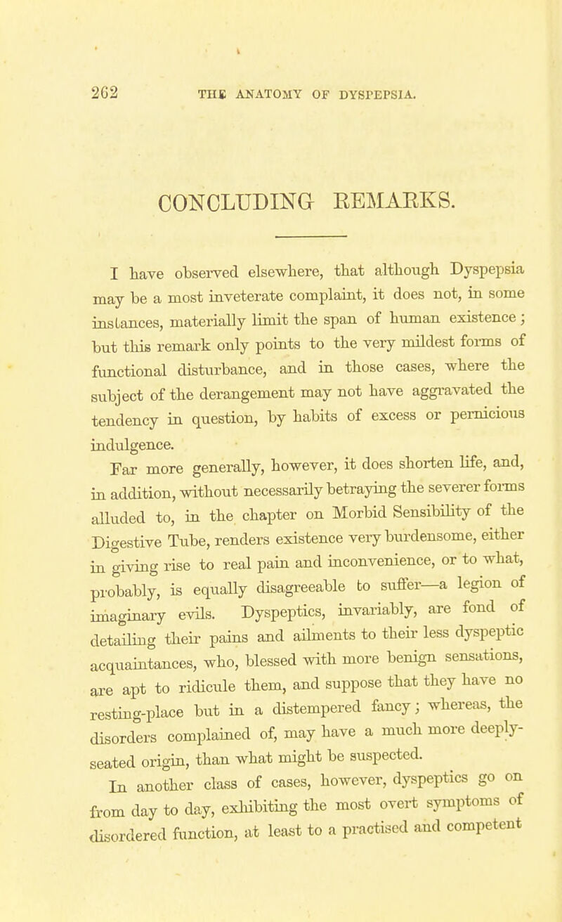 CONCLUDINa RBMAEKS. I have observed elsewhere, that although Dyspepsia may be a most inveterate complaint, it does not, in some instances, materially limit the span of human existence ; but this remark only points to the veiy mildest forms of functional disturbance, and in those cases, where the subject of the derangement may not have aggravated the tendency in question, by habits of excess or pernicious indulgence. Far more generally, however, it does shorten life, and, in addition, without necessarily betraying the severer foi-ms alluded to, in the chapter on Morbid Sensibility of the Digestive Ttibe, renders existence veiy burdensome, either in giving rise to real pain and inconvenience, or to what, probably, is equally disagreeable to siiffer—a legion of imaginary evils. Dyspeptics, invai'iably, are fond of detaHing their pains and aihnents to their less dyspeptic acquaintances, who, blessed with more benign sensations, are apt to ridicule them, and suppose that they have no resting-place but in a distempered fancy; whereas, the disorders complained of, may have a much more deeply- seated origin, than what might be suspected. In another class of cases, however, dyspeptics go on from day to day, exhibiting the most overt symptoms of <lisordered function, at least to a practised and competent