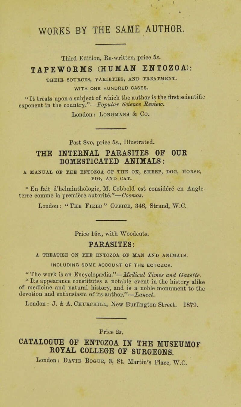 t \ I I L WORKS BY THE SAME AUTHOR. Third Edition, Re-written, price 5*. TAPEWORMS (HUMAN ENTOZOA): THEIE SOTTEOES, VAEIETIES, AND TEEATMENT. WITH ONE HUNDRED CASES.  It treats upon a subject of which the author is the first scientific exponent in the country.—Popular Science Bevieto. London: LONGMANS & Co. Post 8vo, price 5*., Illustrated. THE INTEENAL PARASITES OF OTJR DOMESTICATED ANIMALS: A MANUAL OP THE ENTOZOA OF THE OX, SHEEP, DOG, HOESE, PIG, AND CAT.  En fait d'helminthologie, M. Cobbold est considere en Angle terre comme la premiere autorite.—Cosmos. London:  The Field  Oppice, 346, Strand, W.C. Price 15s., with Woodcuts. PARASITES: A TEEATISE ON THE ENTOZOA OP MAN AND ANIMALS. INCLUDING SOME ACCOUNT OF THE ECTOZOA.  The work is an Encyclopsedia.—Medical Times and Gazette.  Its appearance constitutes a notable event in the history alike of medicine and natural history, and is a noble monument to the devotion and enthusiasm of its author.—Lancet. London : J. & A. Chttechill, New Burlington Street. 1879. Price 2s. CATALOGUE OF ENTOZOA IN THE MUSEUMOF ROYAL COLLEGE OF SURGEONS. London: David Bogxte, 3, St. Martin's Place, W.C.