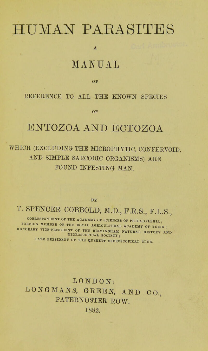 HUMAN PAEASITES MANUAL OF REFEKENCE TO ALL THE KNOWN SPECIES OF ENTOZOA AND ECTOZOA WHICH (EXCLUDING THE MICROPHYTIC, CONEERVOID. AND SIMPLE SARCODIC ORGANISMS) ARE FOUND INFESTING MAN. BY T. SPENCER COBBOLD, M.D, F.R.S, F.L.S, COHEESPONDBNT OP THE ACADEMY OF SCIENCES OF PHILADELPHIA • FOKKIGN MKMBEE OF THE ROYAL AQRICULTUEAL ACADEMY OF TURIN • HONOKAEY VICE-PRESIDENT OF THE BIRMINGHAM NATURAL HISTORY AND MICROSCOPICAL SOCIETY; LATE PRESIDENT OF THE QUEKETT MICEOSCOPICAL CLUB. LONDON: LONGMANS, GEEEN, AND CO, PATERNOSTER ROW. 1882.