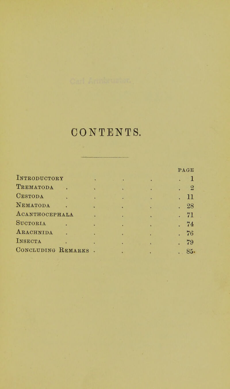 CONTENTS. PAGE Introductory . . . . 1 Trematoda . . . . .2 Cestoda . . . . .11 Nematoda . . . . .28 Acanthocephala . . . .71 Suctoria . . . . .74 Arachnida . . . . .76 Insecta , . . . .79 Concluding Remarks . . . .85-