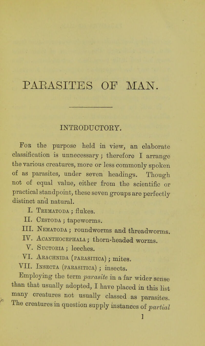 PAEASITES OP MAN INTRODUCTOEY. For tlie purpose held in view, an elaborate classification is unnecessary; therefore I arrange the various creatures, more or less commonly spoken of as parasites, under seven headings. Though not of equal value, either from the scientific or practical standpoint, these seven groups are perfectly distinct and natural. I. Trematoda ; flukes. II. Cestoda j tapeworms. III. Nematoda ; roundworms and threadworms. IV. AcANTHOCEPHALA; thom-headed worms. V. SucTORiA; leeches. VI. Arachnida (parasitica) ; mites. VII. Insecta (parasitica) ; insects. Employing the term parasite in a far wider sense than that usually adopted, I have placed in this list many creatures not usually classed as parasites. The creatures in question supply instances of partial ]