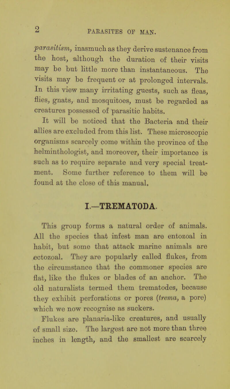 parasitism, inasmucli as they derive sustenance from tlie host, althougli the duration of their visits may be but little more than instantaneous. The visits may be frequent or at prolonged intervals. In this view many irritating guests, such as fleas, flies, gnats, and mosquitoes, must be regarded as creatures possessed of parasitic habits. It will be noticed that the Bacteria and their allies are excluded from this list. These microscopic organisms scarcely come within the province of the helminthologist, and moreover, their importance is such as to require separate and very special treat- ment. Some further reference to them will be found at the close of this manual. I.—TREMATODA. This group forms a natural order of animals. All the species that infest man are entozoal in habit, but some that attack marine animals are ectozoal. They are popularly called flukes, from the circumstance that the commoner species are flat, like the flukes or blades of an anchor. The old naturalists termed them trematodes, because they exhibit perforations or pores {trema, a pore) which we now recognise as suckers. Flukes are plauaria-like creatures, and usually of small size. The largest are not more than three inches in length, and the smallest are scarcely