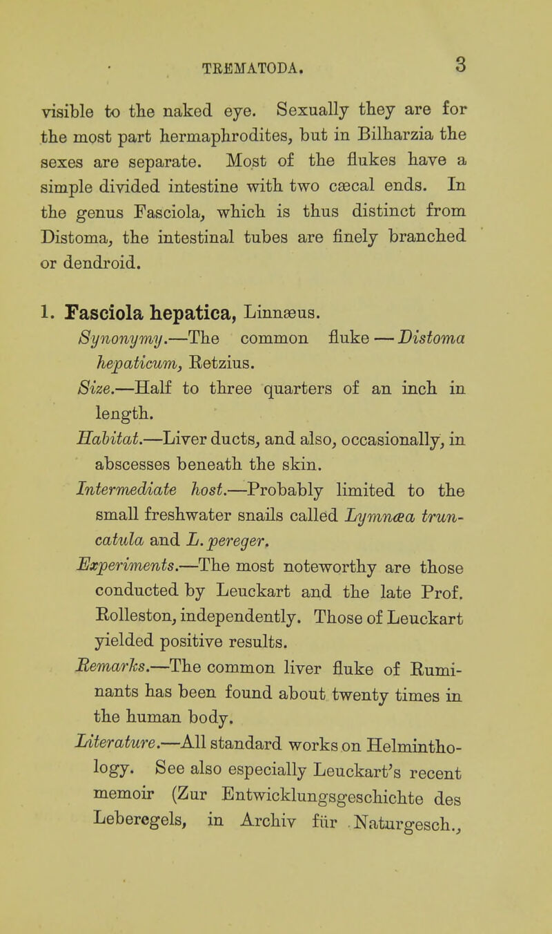 visible to the naked eye. Sexually they are for the most part hermaphrodites, but in Bilharzia the sexes are separate. Most of the flukes have a simple divided intestine with two caecal ends. In the genus Fasciola, which is thus distinct from Distoma, the intestinal tubes are finely branched or dendroid. 1. Fasciola hepatica, Linnaeus. Synonymy.—The common fluke — Disfoma hepaticum, Retzius. Size.—HaK to three quarters of an inch in length. Habitat.—Liver ducts, and also, occasionally, in abscesses beneath the skin. Intermediate host.—Probably limited to the small freshwater snails called Lymntsa trun- catula and L.pereger. Experiments.—The most noteworthy are those conducted by Leuckart and the late Prof. Rolleston, independently. Those of Leuckart yielded positive results. Remarks.—The common liver fluke of Rumi- nants has been found about twenty times in the human body. Literature.—All standard works on Helmintho- logy. See also especially Leuckart's recent memoir (Zur Entwicklungsgeschichte des Leberegels, in Archiv fiir Naturgesch,,