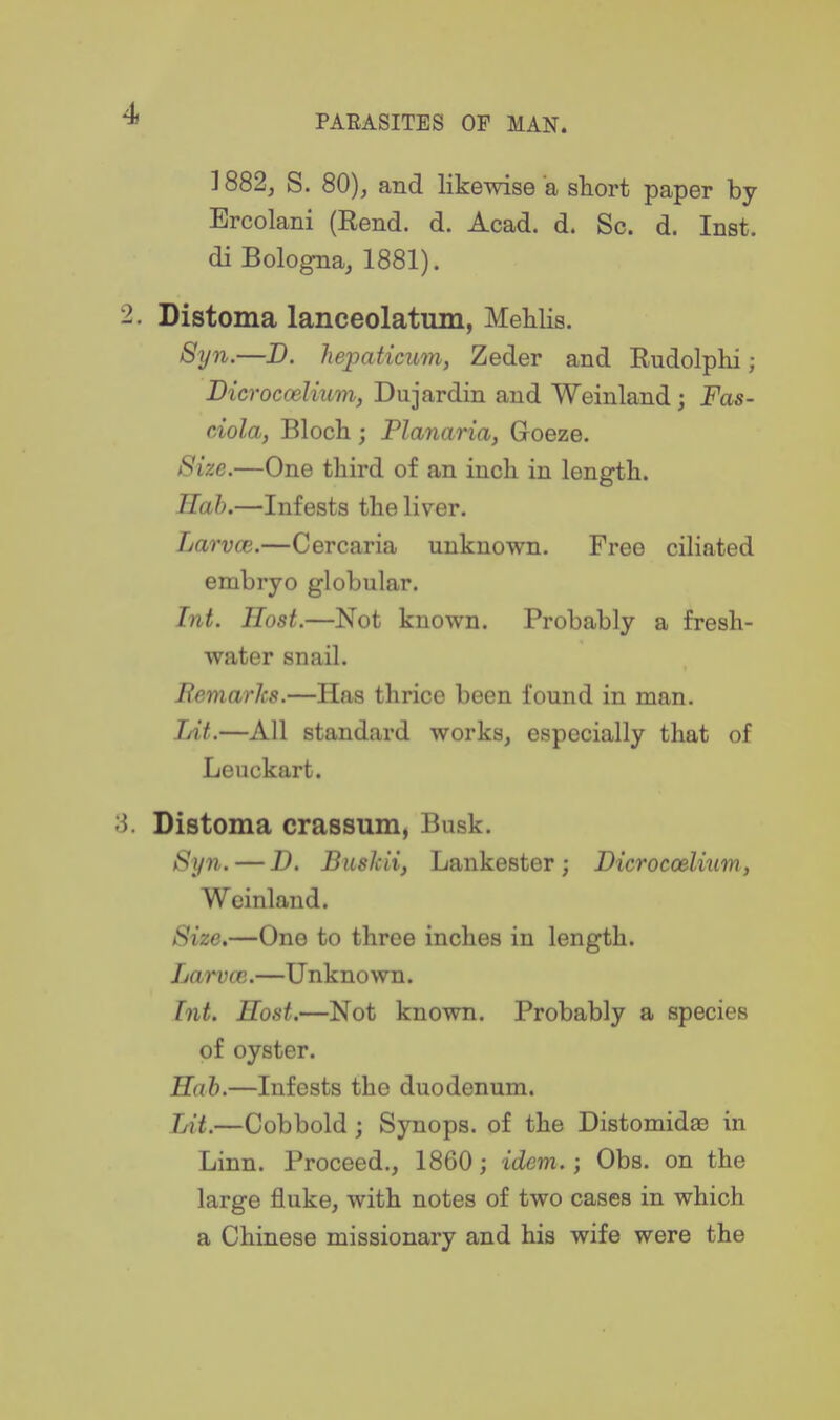PARASITES OP MAN. ] 882, S. 80), and likewise a short paper by Brcolani (Eend. d. Acad. d. Sc. d. Inst, di Bologna, 1881). 2. Distoma lanceolatum, MeHis. 8yn.—D. hepaticum, Zeder and Rudolphi; Bicroccelium, Dujardin and Weinland; Fas- ciola, Bloch; Planaria, Goeze. Size.—One third of an inch in length. Hah.—Infests the liver. Larvce.—Cercaria unknown. Free ciliated embryo globular. Int. Host.—Not known. Probably a fresh- water snail. Remarks.—Has thrice been found in man. Lit.—All standard works, especially that of Leuckart. 3. Distoma crassum, Busk. Syn. — D. BusJcii, Lankester; Dicroccelium, Weinland. Size,—One to three inches in length. Larvce.—Unknown. Int. Host.—Not known. Probably a species of oyster. Hah.—Infests the duodenum. Lit.—Cobbold ; Synops. of the Distomidaa in Linn. Proceed., 1860; idem.; Obs. on the large fluke, with notes of two cases in which a Chinese missionary and his wife were the