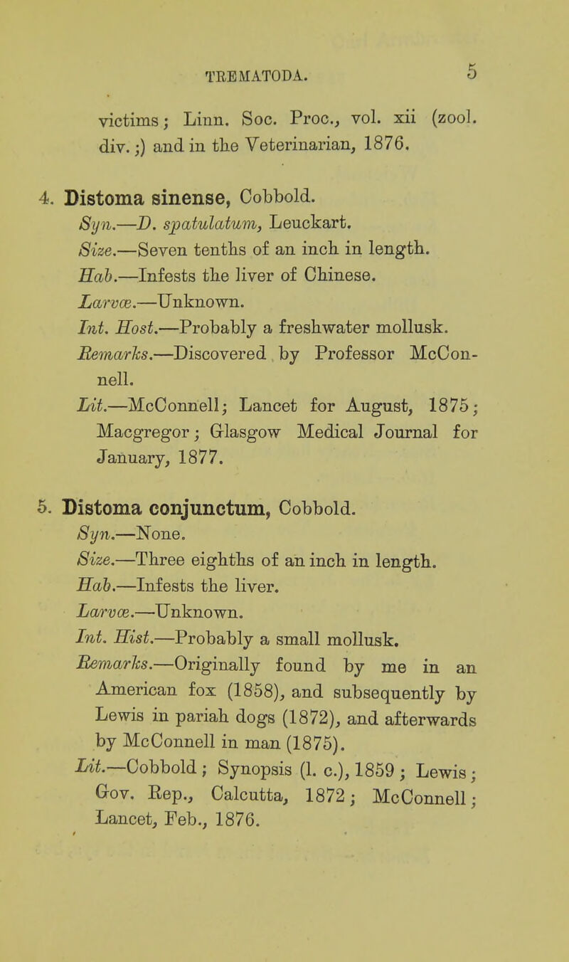 victims; Linn. Soc. Proc, vol. xii (zool. div.;) and in tlie Veterinarian, 1876. 4. Distoma sinense, Cobbold. Syn.—D. sj)atulatum, Leuckart. 8ize.—Seven tenths of an incL. in length. Hah.—Infests the liver of Chinese. Larvce.—Unknown. Int. Host.—Probably a freshwater mollusk. Bemarhs.—Discovered by Professor McCon- nell. Lit.—McConnell; Lancet for August, 1875; Macgregor; Glasgow Medical Journal for January, 1877. 5. Distoma conjunctum, Cobbold. Syn.—None. Size.—Three eighths of an inch in length. Hah.—Infests the liver. Larvce.—Unknown. Int. Hist.—Probably a small moUusk, Bemarlcs.—Originally found by me in an American fox (1858), and subsequently by Lewis in pariah dogs (1872), and afterwards by McConnell in man (1875). Idt.—Cohhold i Synopsis (1. c), 1859 ; Lewis; Gov. Kep., Calcutta, 1872; McConnell; Lancet, Feb., 1876.