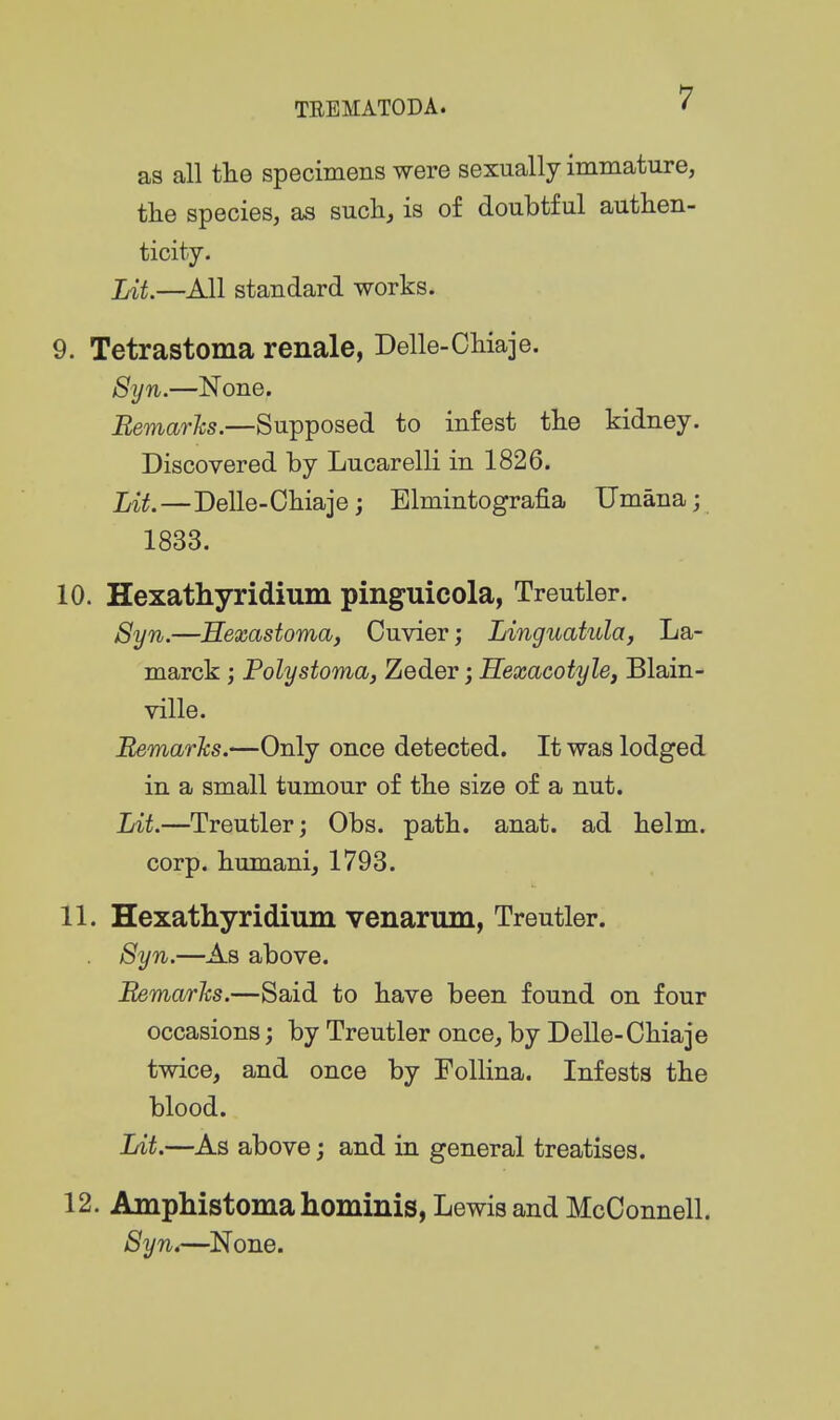 as all tlie specimens were sexually immature, the species, as suchj is of doubtful authen- ticity. Lit.—All standard works. 9. Tetrastoma renale, Delle-Chiaje. 8yn.—None. Bemarhs.—Supposed to infest the kidney. Discovered by Lucarelli in 1826. Lit,—Delle-Chiaje J Elmintografia Umana; 1833. 10. Hexathyridium pinguicola, Treutler. Syn.—Hexastoma, Cuvier; Linguatula, La- marck ; Poly stoma, Zeder; Hexacotyle, Blain- ville. BemarJcs.—Only once detected. It was lodged in a small tumour of the size of a nut. Lit.—Treutler j Obs. path. anat. ad helm, corp. humani, 1793. 11. Hexathyridium venarum, Treutler. Syn.—As above. Bemarks.—Said to have been found on four occasions; by Treutler once, by Delle-Chiaje twice, and once by FoUina. Infests the blood. Lit.—As above; and in general treatises. 12. Amphistomahominis, Lewis and McOonnell. 8yn4—^None.