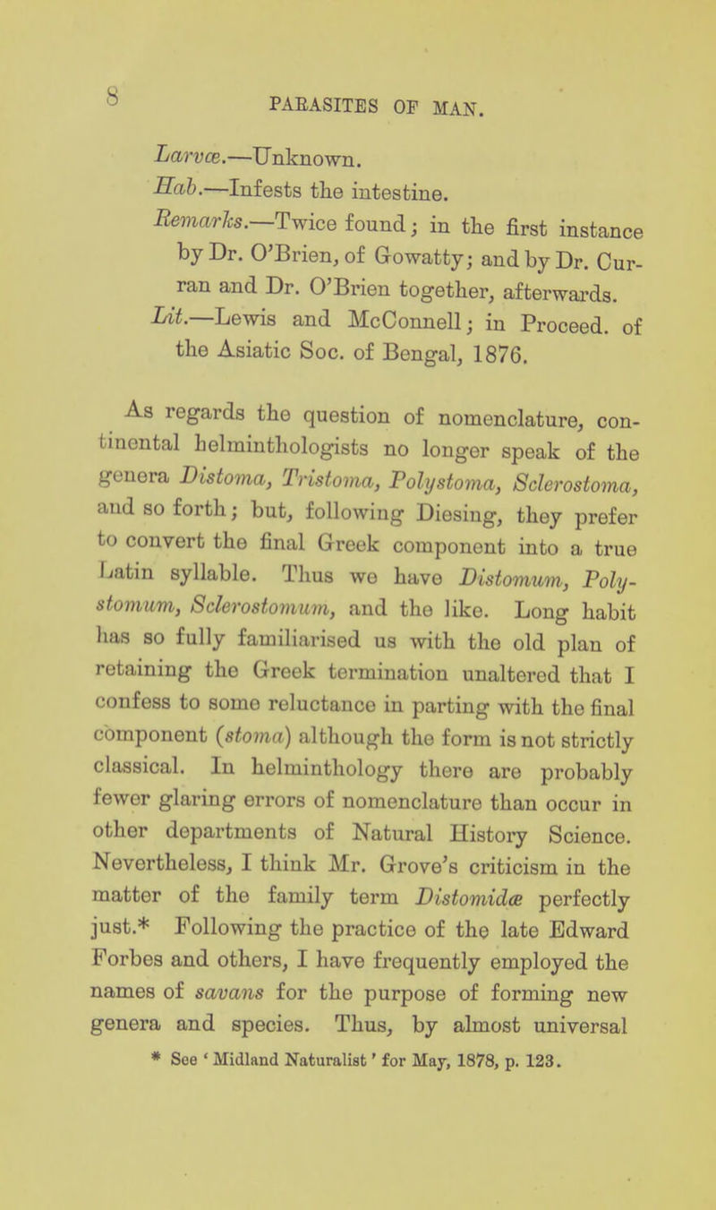 PAEASITES OF MAN. Larvce.—Unknown. Eab.—Infests the intestine. -Bemar/cs.—Twice found; in tlie first instance by Dr. O'Brien, of Gowatty; and by Dr. Cur- ran and Dr. O'Brien together, afterwai-ds. I^^.—Lewis and McConnell; in Proceed, of the Asiatic Soc. of Bengal, 1876. As regards the question of nomenclature, con- tinental helminthologists no longer speak of the genera Bistoma, Tristoma, Polystoma, Sclerostoma, and so forth; but, following Diesing, they prefer to convert the final Greek component into a true liatin syllable. Thus wo have Bistomum, Poly- stomum, Sclerostomum, and the like. Long habit has so fully familiarised us with the old plan of retaining the Greek termination unaltered that I confess to some reluctance in parting with the final component (stoma) although the form is not strictly classical. In helminthology there are probably fewer glaring errors of nomenclature than occur in other departments of Natural History Science. Nevertheless, I think Mr. Grove's criticism in the matter of the family term Bistomidce perfectly just.* Following the practice of the late Edward Forbes and others, I have frequently employed the names of savans for the purpose of forming new genera and species. Thus, by almost universal * See ' Midland Naturalist' for May, 1878, p. 123.