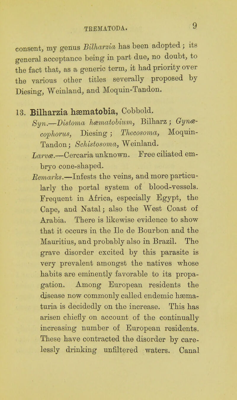 consent, my genus Bilharzia has been adopted ; its general acceptance being in part due, no doubt, to the fact that, as a generic term, it had priority over the various other titles severally proposed by Diesing, Weinland, and Moquin-Tandon. 13. Bilharzia haematobia, Cobbold. Syn.—Bistoma hcBmatobium, Bilharz; Gyna- cophorus, Diesing; Thecosoma, Moquin- Tandon; Schistosoma, Weinland. Jjarvae.—Cercaria unknown. Free ciliated em- bryo cone-shaped. Remarks.—Infests the veins, and more particu- larly the portal system of blood-vessels. Frequent in Africa, especially Egypt, the Cape, and Natal; also the West Coast of Arabia. There is likewise evidence to show that it occurs in the He de Bourbon and the Mauritius, and probably also in Brazil. The grave disorder excited by this parasite is very prevalent amongst the natives whose habits are eminently favorable to its propa- gation. Among European residents the disease now commonly called endemic hsema- turia is decidedly on the increase. This has arisen chiefly on account of the continually increasing number of European residents. These have contracted the disorder by care- lessly drinking unfiltered waters. Canal