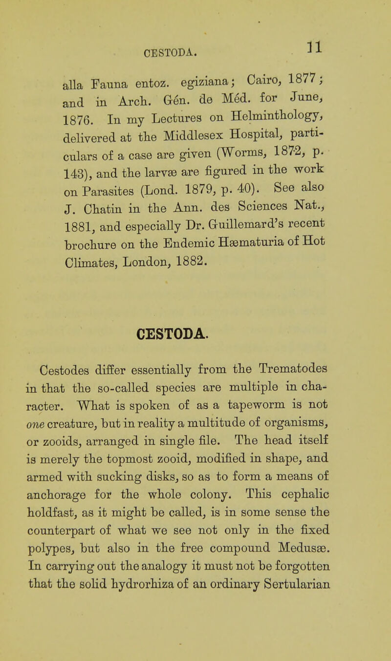 alla Fauna entoz. egiziana; Cairo, 1877; and in Arcli. Gen. de Med. for June, 1876. In my Lectures on Helmintliology, delivered at tlie Middlesex Hospital, parti- culars of a case are given (Worms, 1872, p. 143), and the larvae are figured in the work on Parasites (Lond. 1879, p. 40). See also J. Chatin in the Ann. des Sciences Nat., 1881, and especially Dr. auillemard's recent brochure on the Endemic Hsematuria of Hot Climates, London, 1882. CESTODA. Cestodes differ essentially from the Trematodes in that the so-called species are multiple in cha- racter. What is spoken of as a tapeworm is not one creature, hut in reality a multitude of organisms, or zooids, arranged in single file. The head itself is merely the topmost zooid, modified in shape, and armed with sucking disks, so as to form a means of anchorage for the whole colony. This cephalic holdfast, as it might be called, is in some sense the counterpart of what we see not only in the fixed polypes, but also in the free compound Medusae. In carrying out the analogy it must not be forgotten that the solid hydrorhiza of an ordinary Sertularian