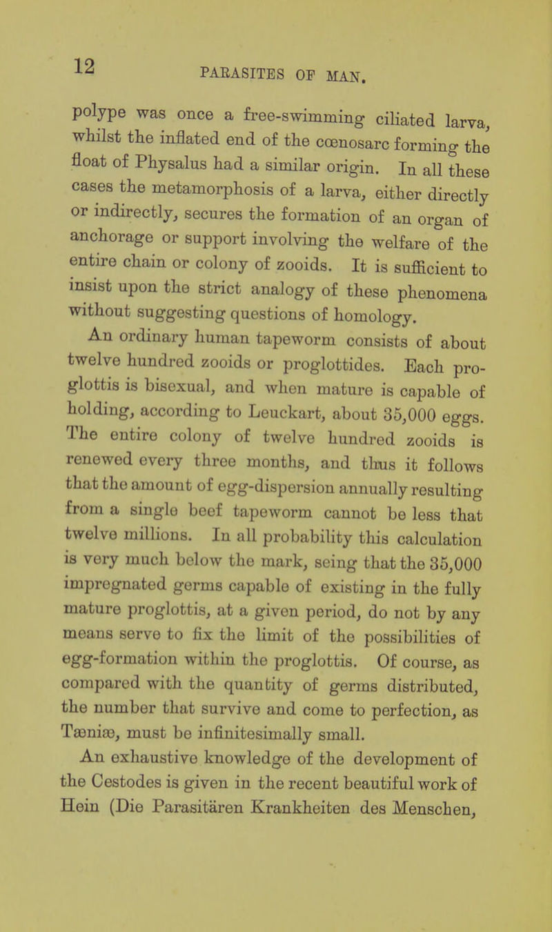 PARASITES OP MAN. polype was once a free-swimming ciliated larva, whilst the inflated end of the ccenosarc forming the float of Physalus had a similar origin. In all these cases the metamorphosis of a larva, either directly or indirectly, secures the formation of an organ of anchorage or support involving the welfare of the entire chain or colony of zooids. It is sufiicient to insist upon the strict analogy of these phenomena without suggesting questions of homology. An ordinary human tapeworm consists of about twelve hundred zooids or proglottides. Each pro- glottis is bisexual, and Avhen mature is capable of holding, according to Leuckart, about 35,000 eggs. The entire colony of twelve hundred zooids is renewed every three months, and thus it follows that the amount of egg-dispersion annually resulting from a single beef tapeworm cannot be less that twelve millions. In all probability this calculation is very much below the mark, seing that the 35,000 impregnated germs capable of existing in the fully mature proglottis, at a given period, do not by any means serve to fix the limit of the possibilities of egg-formation within the proglottis. Of course, as compared with the quantity of germs distributed, the number that survive and come to perfection, as Taenige, must be infinitesimally small. An exhaustive knowledge of the development of the Cestodes is given in the recent beautiful work of Hein (Die Parasitaren Krankheiten des Menschen,